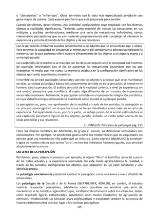 105
o “ultravioletas” o “infrarrojos”. Otros ani-males con la vista más especializada percibirán una
gama mayor de colores. Cada especie percibe lo que está preparada para percibir.
Cuando percibimos, desarrollamos una actividad configuradora cuyo resultado son los diversos
objetos o realidades significativas. Teniendo como material de trabajo las sensaciones en sus
múltiples y posibles combinaciones, mediante una serie de mecanismos individuales, vamos
relacionando percepciones que se van haciendo progresivamente más complejas al intervenir la
experiencia y con ella el mundo de los objetos y de sus relaciones.
Con la percepción limitamos nuestro conocimiento a los objetos que se encuentran aquí y ahora.
Pero tenemos la capacidad de almacenar al menos parte del conocimiento perceptivo mediante la
memoria, con lo que podemos referir nuestro c9nocimiento de los objetos a un espacio mayor y a
un tiempo pasado.
Los contenidos de la memoria se mezclan con los de la percepción ante la necesidad que tenemos
de acumular información con el fin de aumentar los mecanismos disponibles con los que
interpretar el medio que nos rodea. La memoria colabora en la configuración significativa de los
objetos aportando experiencias anteriores.
El hombre no percibe cualidades sensoriales; percibe los objetos y procesos que se le manifiestan
en ellas. La unidad psicológica básica del conocimiento sensible no es la sensación, al menos en el
hombre, sino la percepción. El análisis sensorial de la realidad culmina, a nivel de experiencia, en
una unidad perceptiva que manifiesta al sujeto algo diferente de un mosaico de impresiones
sensoriales inconexas. Realmente, la percepción consiste en un proceso de integración psicofísica,
en cuya virtud la energía estimulante se manifiesta como mundo al sujeto que percibe.
La percepción es, pues, una aprehensión de la realidad a través de los sentidos; la percepción es
un proceso sensocognitivo en el que las cosas se hacen manifiestas como tales en un acto de
experiencia. Tal experiencia no es, por otra parte, un reflejo pasivo de la acción estimuladora ni
una captación puramente figural de los objetos; percibir entraña un cierto saber acerca de las
cosas percibidas y sus relaciones.
J.L. PINILLOS: Principios de psicología,pág. 153
Entre los mismos hombres, las diferencias de grupo e, incluso, las diferencias individuales son
considerables. Por ejemplo, no percibimos igual la nieve los mediterráneos que los esquimales; no
percibe igual una moneda un niño pobre que un niño rico. Como expresó UNAMUNO, la condición
trágica de nuestra vida es que somos “otro”, no hay dos individuos humanos iguales, que perciban
absolutamente lo mismo.
LAS LEYES DE LA PERCEPCIÓN
Percibimos, pues, objetos y procesos: por ejemplo, el objeto “libro” lo identifico como tal a partir
de los datos actuales y la experiencia acumulada. De este modo aprehendemos la realidad, a
través de los sentidos, configurando los objetos, que adquieren así un valor constante y una
identidad propia.
La psicología asociacionista pretendió explicar la percepción como una suma o mero añadido de
sensaciones.
Los psicólogos de la Gestalt o de la Forma (WERTHEIMER, KÓHLER), en cambio, al estudiar
nuestras respuestas perceptivas, advirtieron cómo operaban en nosotros una serie de
mecanismos o de modelos organizativos que, incidiendo directamente sobre los estímulos, daban
como resultado figuras estructuradas. Advirtieron unos modos constantes de agrupación de
estímulos, estableciendo las llamadas leyes configurativas y estudiaron también la existencia de
factores distorsionantes que dan lugar a las ilusiones perceptivas.
 