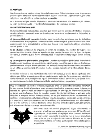108
LA ATENCIÓN
Nos bombardean de modo continuo demasiados estímulos. Sólo somos capaces de procesar una
pequeña parte de los que inciden sobre nuestros órganos sensoriales. La percepción es, por tanto,
selectiva, y esta selección se realiza mediante la atención.
En la atención influyen factores propios de la naturaleza del estímulo —su intensidad, su tamaño,
su color, movimientos, etc.— y también factores propios del sujeto que percibe.
LOS INTERESES INDIVIDUALES
Llamamos intereses individuales a aquellos que tienen que ver con las actividades e intereses
propios del sujeto o generados por las situaciones en que éste se pueda encontrar. Entre ellos se
pueden contar:
a) Las necesidades del momento. Estudios experimentales han constatado que los individuos
hambrientos son más propensos a interpretar como alimento objetos que no lo son cuando se les
presentan con cierta ambigüedad, o también que llegan a verse mayores los objetos alimenticios
que los que no lo son.
b) La situación emocional. La angustia, el temor, la ansiedad, etc. pueden dar lugar a una
percepción distorsionada y llegar así a confundir, por ejemplo, la sombra con la figura de alguien
que corre, o una rama que se mueve en la oscuridad con alguien que nos persigue con un cuchillo,
etc.
c) Las ocupaciones profesionales y los gustos. Orientan la percepción permitiendo reconocer en
los objetos, en función de los conocimientos y preferencias específicas que se poseen, detalles que
generalmente se escapan a otras personas. Por ejemplo, un arquitecto advertirá muchos detalles
en un edificio y un melómano diferenciará muchos sonidos musicales en la interpretación de una
pieza.
Podríamos continuar la lista indefinidamente porque en realidad, a la hora de dar significado a los
objetos percibidos, se pueden considerar absolutamente todos los factores que nos identifican
como individuos. En la percepción de figuras proyectamos nuestra personalidad, lo que se utiliza
en psicología para el estudio de la personalidad a través de los tests proyectivos.
Muy conocidas son las pruebas llamadas proyectivas, entre las que destaca el Test de Rorschach.
En esta prueba, debida al psiquiatra suizo, se presentan al sujeto unas manchas de tinta que, en
realidad, no significan nada. La tarea del sujeto consiste, sin embargo, en interpretarlas; esto es,
en darles una significación. Como las manchas carecen de ella, los individuos se ven, por tanto,
obligados a imaginar posibles interpretaciones, en las que revelan de forma sorprendente sus
conflictos y motivaciones profundas y, más que esto, las estructuras básicas con que se enfrentan
a la experiencia y articulan su percepción de la realidad; si el individuo atiende más a los detalles
que al todo, si afronta la realidad desde una actitud dinámica o más bien pasiva, son, por ejemplo,
estructuras que este test revela con bastante precisión.
Hay otras clases de pruebas proyectivas, cuyos fundamentos se
asemejan al del test que acabamos de comentar. El TAl. (Tematic
Apperception Test) consiste, por ejemplo, en un conjunto de láminas
que representan vagamente situaciones, más o menos dramáticas,
acerca de las que el sujeto ha de inventar historias en las que
inconscientemente se proyecta y que luego son interpretadas por un
especialista.
J. L. PINILLOS La mente humana, pág. 98
 