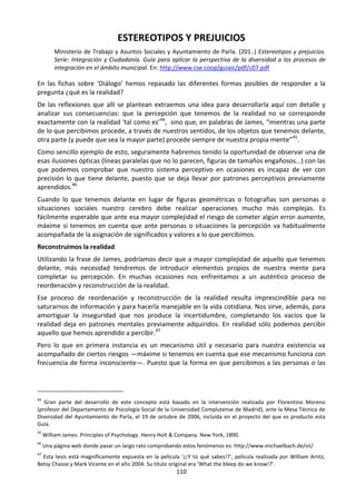 110
ESTEREOTIPOS Y PREJUICIOS
Ministerio de Trabajo y Asuntos Sociales y Ayuntamiento de Parla. (201..) Estereotipos y prejuicios.
Serie: Integración y Ciudadanía. Guía para aplicar la perspectiva de la diversidad a los procesos de
integración en el ámbito municipal. En: http://www.cse.coop/guiaic/pdf/c07.pdf
En las fichas sobre ‘Diálogo’ hemos repasado las diferentes formas posibles de responder a la
pregunta ¿qué es la realidad?
De las reflexiones que allí se plantean extraemos una idea para desarrollarla aquí con detalle y
analizar sus consecuencias: que la percepción que tenemos de la realidad no se corresponde
exactamente con la realidad ‘tal como es’44
, sino que, en palabras de James, “mientras una parte
de lo que percibimos procede, a través de nuestros sentidos, de los objetos que tenemos delante,
otra parte (y puede que sea la mayor parte) procede siempre de nuestra propia mente”45
.
Como sencillo ejemplo de esto, seguramente habremos tenido la oportunidad de observar una de
esas ilusiones ópticas (líneas paralelas que no lo parecen, figuras de tamaños engañosos...) con las
que podemos comprobar que nuestro sistema perceptivo en ocasiones es incapaz de ver con
precisión lo que tiene delante, puesto que se deja llevar por patrones perceptivos previamente
aprendidos.46
Cuando lo que tenemos delante en lugar de figuras geométricas o fotografías son personas o
situaciones sociales nuestro cerebro debe realizar operaciones mucho más complejas. Es
fácilmente esperable que ante esa mayor complejidad el riesgo de cometer algún error aumente,
máxime si tenemos en cuenta que ante personas o situaciones la percepción va habitualmente
acompañada de la asignación de significados y valores a lo que percibimos.
Reconstruimos la realidad
Utilizando la frase de James, podríamos decir que a mayor complejidad de aquello que tenemos
delante, más necesidad tendremos de introducir elementos propios de nuestra mente para
completar su percepción. En muchas ocasiones nos enfrentamos a un auténtico proceso de
reordenación y reconstrucción de la realidad.
Ese proceso de reordenación y reconstrucción de la realidad resulta imprescindible para no
saturarnos de información y para hacerla manejable en la vida cotidiana. Nos sirve, además, para
amortiguar la inseguridad que nos produce la incertidumbre, completando los vacíos que la
realidad deja en patrones mentales previamente adquiridos. En realidad sólo podemos percibir
aquello que hemos aprendido a percibir.47
Pero lo que en primera instancia es un mecanismo útil y necesario para nuestra existencia va
acompañado de ciertos riesgos —máxime si tenemos en cuenta que ese mecanismo funciona con
frecuencia de forma inconsciente—. Puesto que la forma en que percibimos a las personas o las
44
Gran parte del desarrollo de este concepto está basado en la intervención realizada por Florentino Moreno
(profesor del Departamento de Psicología Social de la Universidad Complutense de Madrid), ante la Mesa Técnica de
Diversidad del Ayuntamiento de Parla, el 19 de octubre de 2006, incluida en el proyecto del que es producto esta
Guía.
45
William James. Principles of Psychology. Henry Holt & Company. New York, 1890.
46
Una página web donde pasar un largo rato comprobando estos fenómenos es: http://www.michaelbach.de/ot/
47
Esta tesis está magníficamente expuesta en la película ‘¿¡Y tú qué sabes!?’, película realizada por William Arntz,
Betsy Chasse y Mark Vicente en el año 2004. Su título original era ‘What the bleep do we know!?’.
 