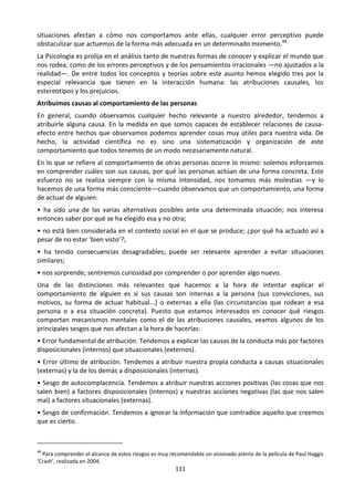 111
situaciones afectan a cómo nos comportamos ante ellas, cualquier error perceptivo puede
obstaculizar que actuemos de la forma más adecuada en un determinado momento.48
La Psicología es prolija en el análisis tanto de nuestras formas de conocer y explicar el mundo que
nos rodea, como de los errores perceptivos y de los pensamientos irracionales —no ajustados a la
realidad—. De entre todos los conceptos y teorías sobre este asunto hemos elegido tres por la
especial relevancia que tienen en la interacción humana: las atribuciones causales, los
estereotipos y los prejuicios.
Atribuimos causas al comportamiento de las personas
En general, cuando observamos cualquier hecho relevante a nuestro alrededor, tendemos a
atribuirle alguna causa. En la medida en que somos capaces de establecer relaciones de causa-
efecto entre hechos que observamos podemos aprender cosas muy útiles para nuestra vida. De
hecho, la actividad científica no es sino una sistematización y organización de este
comportamiento que todos tenemos de un modo necesariamente natural.
En lo que se refiere al comportamiento de otras personas ocurre lo mismo: solemos esforzarnos
en comprender cuáles son sus causas, por qué las personas actúan de una forma concreta. Este
esfuerzo no se realiza siempre con la misma intensidad, nos tomamos más molestias —y lo
hacemos de una forma más consciente—cuando observamos que un comportamiento, una forma
de actuar de alguien:
• ha sido una de las varias alternativas posibles ante una determinada situación; nos interesa
entonces saber por qué se ha elegido esa y no otra;
• no está bien considerada en el contexto social en el que se produce; ¿por qué ha actuado así a
pesar de no estar ‘bien visto’?;
• ha tenido consecuencias desagradables; puede ser relevante aprender a evitar situaciones
similares;
• nos sorprende; sentiremos curiosidad por comprender o por aprender algo nuevo.
Una de las distinciones más relevantes que hacemos a la hora de intentar explicar el
comportamiento de alguien es si sus causas son internas a la persona (sus convicciones, sus
motivos, su forma de actuar habitual...) o externas a ella (las circunstancias que rodean a esa
persona o a esa situación concreta). Puesto que estamos interesados en conocer qué riesgos
comportan mecanismos mentales como el de las atribuciones causales, veamos algunos de los
principales sesgos que nos afectan a la hora de hacerlas:
• Error fundamental de atribución. Tendemos a explicar las causas de la conducta más por factores
disposicionales (internos) que situacionales (externos).
• Error último de atribución. Tendemos a atribuir nuestra propia conducta a causas situacionales
(externas) y la de los demás a disposicionales (internas).
• Sesgo de autocomplacencia. Tendemos a atribuir nuestras acciones positivas (las cosas que nos
salen bien) a factores disposicionales (internos) y nuestras acciones negativas (las que nos salen
mal) a factores situacionales (externas).
• Sesgo de confirmación. Tendemos a ignorar la información que contradice aquello que creemos
que es cierto.
48
Para comprender el alcance de estos riesgos es muy recomendable un visionado atento de la película de Paul Haggis
‘Crash’, realizada en 2004.
 