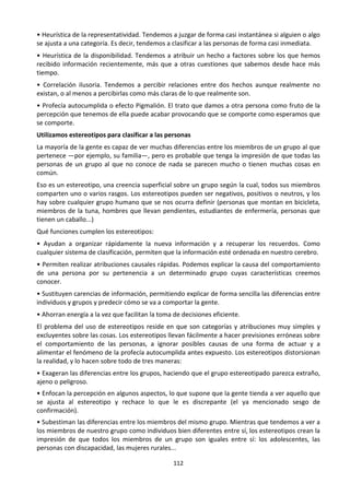 112
• Heurística de la representatividad. Tendemos a juzgar de forma casi instantánea si alguien o algo
se ajusta a una categoría. Es decir, tendemos a clasificar a las personas de forma casi inmediata.
• Heurística de la disponibilidad. Tendemos a atribuir un hecho a factores sobre los que hemos
recibido información recientemente, más que a otras cuestiones que sabemos desde hace más
tiempo.
• Correlación ilusoria. Tendemos a percibir relaciones entre dos hechos aunque realmente no
existan, o al menos a percibirlas como más claras de lo que realmente son.
• Profecía autocumplida o efecto Pigmalión. El trato que damos a otra persona como fruto de la
percepción que tenemos de ella puede acabar provocando que se comporte como esperamos que
se comporte.
Utilizamos estereotipos para clasificar a las personas
La mayoría de la gente es capaz de ver muchas diferencias entre los miembros de un grupo al que
pertenece —por ejemplo, su familia—, pero es probable que tenga la impresión de que todas las
personas de un grupo al que no conoce de nada se parecen mucho o tienen muchas cosas en
común.
Eso es un estereotipo, una creencia superficial sobre un grupo según la cual, todos sus miembros
comparten uno o varios rasgos. Los estereotipos pueden ser negativos, positivos o neutros, y los
hay sobre cualquier grupo humano que se nos ocurra definir (personas que montan en bicicleta,
miembros de la tuna, hombres que llevan pendientes, estudiantes de enfermería, personas que
tienen un caballo...)
Qué funciones cumplen los estereotipos:
• Ayudan a organizar rápidamente la nueva información y a recuperar los recuerdos. Como
cualquier sistema de clasificación, permiten que la información esté ordenada en nuestro cerebro.
• Permiten realizar atribuciones causales rápidas. Podemos explicar la causa del comportamiento
de una persona por su pertenencia a un determinado grupo cuyas características creemos
conocer.
• Sustituyen carencias de información, permitiendo explicar de forma sencilla las diferencias entre
individuos y grupos y predecir cómo se va a comportar la gente.
• Ahorran energía a la vez que facilitan la toma de decisiones eficiente.
El problema del uso de estereotipos reside en que son categorías y atribuciones muy simples y
excluyentes sobre las cosas. Los estereotipos llevan fácilmente a hacer previsiones erróneas sobre
el comportamiento de las personas, a ignorar posibles causas de una forma de actuar y a
alimentar el fenómeno de la profecía autocumplida antes expuesto. Los estereotipos distorsionan
la realidad, y lo hacen sobre todo de tres maneras:
• Exageran las diferencias entre los grupos, haciendo que el grupo estereotipado parezca extraño,
ajeno o peligroso.
• Enfocan la percepción en algunos aspectos, lo que supone que la gente tienda a ver aquello que
se ajusta al estereotipo y rechace lo que le es discrepante (el ya mencionado sesgo de
confirmación).
• Subestiman las diferencias entre los miembros del mismo grupo. Mientras que tendemos a ver a
los miembros de nuestro grupo como individuos bien diferentes entre sí, los estereotipos crean la
impresión de que todos los miembros de un grupo son iguales entre sí: los adolescentes, las
personas con discapacidad, las mujeres rurales...
 