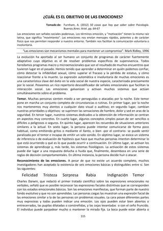 115
¿CUÁL ES EL OBJETIVO DE LAS EMOCIONES?
Tomado de: Furnham, A. (2012) 50 cosas que hay que saber sobre Psicología.
Buenos Aires: Ariel. pp. 64-67
Las emociones son señales sociales poderosas. Los términos emoción, y "motivación" tienen la misma raíz
latina, que significa "movimiento". Las emociones nos envían mensajes rápidos, potentes y de carácter
físico que nos permiten responder a nuestro entorno. También nos facilitan la comunicación voluntaria o
involuntaria.
“Las emociones son mecanismos mentales para mantener un compromiso”. Mark Ridley, 1996
La evolución ha aportado al ser humano un conjunto de programas de carácter fuertemente
adaptativo cuyo objetivo es el de resolver problemas específicos de supervivencia. Todos
heredamos programas macro y microemocionales que son el resultado de muchos encuentros que
tuvieron lugar en el pasado. Hemos tenido que aprender a determinar en quién podemos confiar,
cómo detectar la infidelidad sexual, cómo superar el fracaso y la pérdida de estatus, y cómo
reaccionar frente a la muerte. La expresión automática e involuntaria de muchas emociones es
una característica clave del éxito en la vida social de nuestra especie, caracterizada precisamente
por lo social. Poseemos un rico repertorio descodificador de señales emocionales que facilitan la
interacción social. Las emociones galvanizan y activan muchos sistemas que actúan
simultáneamente sobre el problema.
Temor. Muchas personas sienten miedo a ser perseguidas o atacadas por la noche. Este temor
pone en marcha un conjunto completo de circunstancias o rutinas. En primer lugar, por la noche
nos mantenemos muy atentos a cualquier dato visual o auditivo; en segundo lugar, cambian
nuestras prioridades y objetivos: se suprimen las sensaciones de hambre, dolor y sed en aras de la
seguridad. En tercer lugar, nuestros sistemas dedicados a la obtención de información se centran
en aspectos muy concretos. En cuarto lugar, algunos conceptos simples pasan de ser sencillos o
difíciles a peligrosos o seguros. En quinto lugar, aparecen los recuerdos de situaciones anteriores
similares a la actual. En sexto lugar, la persona puede intentar comunicarse de forma poco
habitual, como emitiendo gritos o mediante el llanto, o bien -por el contrario- se puede sentir
paralizada por el temor e incapaz de emitir un solo sonido. En séptimo lugar, se evoca un sistema
de inferencia o de evaluación de hipótesis que hace que muchas personas intenten determinar lo
que está ocurriendo y qué es lo que puede ocurrir a continuación. En último lugar, se activan los
sistemas de aprendizaje y, más tarde, los sistemas fisiológicos. La activación de estos sistemas
puede dar lugar a una respuesta delucha o huida que, finalmente, desemboca en una serie de
reglas de decisión comportamentales. En última instancia, la persona decide huir o atacar.
Reconocimiento de las emociones. A pesar de que no existe un acuerdo completo, muchos
investigadores han aceptado la existencia de seis emociones básicas y distinguibles entre sí. Son
las siguientes:
Felicidad Tristeza Sorpresa Rabia Indignación Temor
Charles Darwin, que redactó el primer tratado científico sobre las expresiones emocionales no
verbales, señaló que es posible reconocer las expresiones faciales distintivas que se corresponden
con los estados emocionales básicos. Son las emociones manifiestas, que forman parte de nuestro
fondo evolutivo y que no son aprendidas. Las personas ciegas las muestran una expresión facial de
las emociones similar a la de las personas sin problemas visuales. La cara posee diferentes partes
muy expresivas y todas pueden indicar una emoción. Los ojos pueden estar bien abiertos o
entrecerrados, las pupilas dilatadas o constreñidas, y las cejas levantadas o con el ceño fruncido.
El individuo puede parpadear mucho o mantener la mirada fija. La boca puede estar abierta o
 