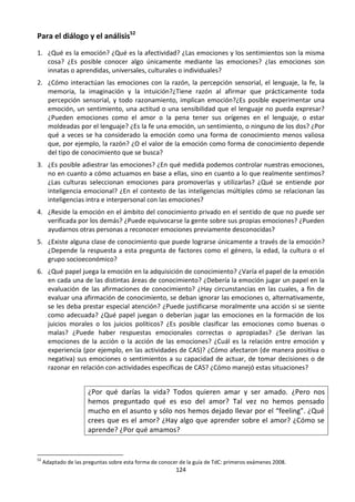 124
Para el diálogo y el análisis52
1. ¿Qué es la emoción? ¿Qué es la afectividad? ¿Las emociones y los sentimientos son la misma
cosa? ¿Es posible conocer algo únicamente mediante las emociones? ¿las emociones son
innatas o aprendidas, universales, culturales o individuales?
2. ¿Cómo interactúan las emociones con la razón, la percepción sensorial, el lenguaje, la fe, la
memoria, la imaginación y la intuición?¿Tiene razón al afirmar que prácticamente toda
percepción sensorial, y todo razonamiento, implican emoción?¿Es posible experimentar una
emoción, un sentimiento, una actitud o una sensibilidad que el lenguaje no pueda expresar?
¿Pueden emociones como el amor o la pena tener sus orígenes en el lenguaje, o estar
moldeadas por el lenguaje? ¿Es la fe una emoción, un sentimiento, o ninguno de los dos? ¿Por
qué a veces se ha considerado la emoción como una forma de conocimiento menos valiosa
que, por ejemplo, la razón? ¿O el valor de la emoción como forma de conocimiento depende
del tipo de conocimiento que se busca?
3. ¿Es posible adiestrar las emociones? ¿En qué medida podemos controlar nuestras emociones,
no en cuanto a cómo actuamos en base a ellas, sino en cuanto a lo que realmente sentimos?
¿Las culturas seleccionan emociones para promoverlas y utilizarlas? ¿Qué se entiende por
inteligencia emocional? ¿En el contexto de las inteligencias múltiples cómo se relacionan las
inteligencias intra e interpersonal con las emociones?
4. ¿Reside la emoción en el ámbito del conocimiento privado en el sentido de que no puede ser
verificada por los demás? ¿Puede equivocarse la gente sobre sus propias emociones? ¿Pueden
ayudarnos otras personas a reconocer emociones previamente desconocidas?
5. ¿Existe alguna clase de conocimiento que puede lograrse únicamente a través de la emoción?
¿Depende la respuesta a esta pregunta de factores como el género, la edad, la cultura o el
grupo socioeconómico?
6. ¿Qué papel juega la emoción en la adquisición de conocimiento? ¿Varía el papel de la emoción
en cada una de las distintas áreas de conocimiento? ¿Debería la emoción jugar un papel en la
evaluación de las afirmaciones de conocimiento? ¿Hay circunstancias en las cuales, a fin de
evaluar una afirmación de conocimiento, se deban ignorar las emociones o, alternativamente,
se les deba prestar especial atención? ¿Puede justificarse moralmente una acción si se siente
como adecuada? ¿Qué papel juegan o deberían jugar las emociones en la formación de los
juicios morales o los juicios políticos? ¿Es posible clasificar las emociones como buenas o
malas? ¿Puede haber respuestas emocionales correctas o apropiadas? ¿Se derivan las
emociones de la acción o la acción de las emociones? ¿Cuál es la relación entre emoción y
experiencia (por ejemplo, en las actividades de CAS)? ¿Cómo afectaron (de manera positiva o
negativa) sus emociones o sentimientos a su capacidad de actuar, de tomar decisiones o de
razonar en relación con actividades específicas de CAS? ¿Cómo manejó estas situaciones?
¿Por qué darías la vida? Todos quieren amar y ser amado. ¿Pero nos
hemos preguntado qué es eso del amor? Tal vez no hemos pensado
mucho en el asunto y sólo nos hemos dejado llevar por el “feeling”. ¿Qué
crees que es el amor? ¿Hay algo que aprender sobre el amor? ¿Cómo se
aprende? ¿Por qué amamos?
52
Adaptado de las preguntas sobre esta forma de conocer de la guía de TdC: primeros exámenes 2008.
 