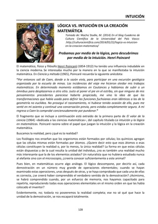 128
INTUICIÓN
LÓGICA VS. INTUICIÓN EN LA CREACIÓN
MATEMÁTICA
Tomado de: Macho Stadle, M. (2014) En el blog Cuaderno de
Cultura Científica de la Universidad del País Vasco:
:http://culturacientifica.com/2014/01/22/logica-vs-intuicion-
en-la-creacion-matematica/
Probamos por medio de la lógica, pero descubrimos
por medio de la intuición. Henri Poincaré
El matemático, físico y filósofo Henri Poincaré (1854-1912) ha tenido una influencia indudable en
la ciencia moderna. Se interesaba mucho por la manera en la que se manifestaba la intuición
matemática. En Ciencia y método (1965), Poincaré recuerda la siguiente anécdota:
“Por entonces salí de Caen, donde a la sazón vivía, para participar en una excursión geológica
organizada por la escuela de minas. Las incidencias del viaje me hicieron olvidar mis trabajos
matemáticos. En determinado momento estábamos en Coutances y habíamos de subir a un
ómnibus para desplazarnos a otro sitio. Justo al poner el pie en el estribo, sin que ninguno de mis
pensamientos precedentes pareciese haberla propiciado, me vino la idea de que las
transformaciones que había usado para definir las funciones fuchsianas eran idénticas a las de la
geometría no euclídea. No proseguí el razonamiento, ni hubiese tenido ocasión de ello, pues me
senté en mi asiento y continué una conversación previa, pero estaba completamente seguro. A mi
regreso a Caen lo comprobé concienzudamente por pundonor.”
El fragmento que se incluye a continuación está extraído de la primera parte de El valor de la
ciencia (1964) –dedicada a las ciencias matemáticas–, del capítulo titulado La intuición y la lógica
en matemáticas. Poincaré razona sobre el papel que juegan la intuición y la lógica en la creación
matemática.
Buscamos la realidad, pero ¿qué es la realidad?
Los fisiólogos nos enseñan que los organismos están formados por células; los químicos agregan
que las células mismas están formadas por átomos. ¿Quiere decir esto que esos átomos o esas
células constituyen la realidad o, por lo menos, la única realidad? La forma en que estas células
están dispuestas y de la cual resulta la unidad del individuo, ¿no es también una realidad mucho
más interesante que la de los elementos aislados? Un naturalista que no hubiera estudiado nunca
al elefante sino con el microscopio, ¿creería conocer suficientemente a este animal?
Pues bien, en matemáticas ocurre algo análogo. El lógico descompone, por decirlo así, cada
demostración en un número muy grande de operaciones elementales; cuando se hayan
examinado estas operaciones, unas después de otras, y se haya comprobado que cada una de ellas
es correcta, ¿se creerá haber comprendido el verdadero sentido de la demostración? ¿Asimismo,
se habrá comprendido cuando, por un esfuerzo de memoria, nos hayamos capacitado para
repetirla, reproduciendo todas esas operaciones elementales en el mismo orden en que las había
colocado el inventor?
Evidentemente, no; todavía no poseeremos la realidad completa; ese no sé qué que hace la
unidad de la demostración, se nos escapará totalmente.
 