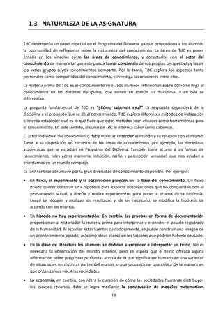 13
1.3 NATURALEZA DE LA ASIGNATURA
TdC desempeña un papel especial en el Programa del Diploma, ya que proporciona a los alumnos
la oportunidad de reflexionar sobre la naturaleza del conocimiento. La tarea de TdC es poner
énfasis en los vínculos entre las áreas de conocimiento, y conectarlos con el actor del
conocimiento de manera tal que este pueda tomar conciencia de sus propias perspectivas y las de
los varios grupos cuyos conocimientos comparte. Por lo tanto, TdC explora los aspectos tanto
personales como compartidos del conocimiento, e investiga las relaciones entre ellos.
La materia prima de TdC es el conocimiento en sí. Los alumnos reflexionan sobre cómo se llega al
conocimiento en las distintas disciplinas, qué tienen en común las disciplinas y en qué se
diferencian.
La pregunta fundamental de TdC es “¿Cómo sabemos eso?” La respuesta dependerá de la
disciplina y el propósito que se dé al conocimiento. TdC explora diferentes métodos de indagación
e intenta establecer qué es lo que hace que estos métodos sean eficaces como herramientas para
el conocimiento. En este sentido, al curso de TdC le interesa saber cómo sabemos.
El actor individual del conocimiento debe intentar entender el mundo y su relación con el mismo.
Tiene a su disposición los recursos de las áreas de conocimiento, por ejemplo, las disciplinas
académicas que se estudian en Programa del Diploma. También tiene acceso a las formas de
conocimiento, tales como memoria, intuición, razón y percepción sensorial, que nos ayudan a
orientarnos en un mundo complejo.
Es fácil sentirse abrumado por la gran diversidad de conocimiento disponible. Por ejemplo:
 En física, el experimento y la observación parecen ser la base del conocimiento. Un físico
puede querer construir una hipótesis para explicar observaciones que no concuerdan con el
pensamiento actual, y diseña y realiza experimentos para poner a prueba dicha hipótesis.
Luego se recogen y analizan los resultados y, de ser necesario, se modifica la hipótesis de
acuerdo con los mismos.
 En historia no hay experimentación. En cambio, las pruebas en forma de documentación
proporcionan al historiador la materia prima para interpretar y entender el pasado registrado
de la humanidad. Al estudiar estas fuentes cuidadosamente, se puede construir una imagen de
un acontecimiento pasado, así como ideas acerca de los factores que podrían haberlo causado.
 En la clase de literatura los alumnos se dedican a entender e interpretar un texto. No es
necesaria la observación del mundo exterior, pero se espera que el texto ofrezca alguna
información sobre preguntas profundas acerca de lo que significa ser humano en una variedad
de situaciones en distintas partes del mundo, o que proporcione una crítica de la manera en
que organizamos nuestras sociedades.
 La economía, en cambio, considera la cuestión de cómo las sociedades humanas distribuyen
los escasos recursos. Esto se logra mediante la construcción de modelos matemáticos
 