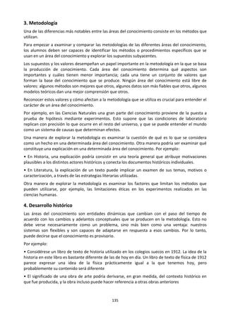 135
3. Metodología
Una de las diferencias más notables entre las áreas del conocimiento consiste en los métodos que
utilizan.
Para empezar a examinar y comparar las metodologías de las diferentes áreas del conocimiento,
los alumnos deben ser capaces de identificar los métodos o procedimientos específicos que se
usan en un área del conocimiento y explorar los supuestos subyacentes.
Los supuestos y los valores desempeñan un papel importante en la metodología en la que se basa
la producción de conocimiento. Cada área del conocimiento determina qué aspectos son
importantes y cuáles tienen menor importancia; cada una tiene un conjunto de valores que
forman la base del conocimiento que se produce. Ningún área del conocimiento está libre de
valores: algunos métodos son mejores que otros, algunos datos son más fiables que otros, algunos
modelos teóricos dan una mejor comprensión que otros.
Reconocer estos valores y cómo afectan a la metodología que se utiliza es crucial para entender el
carácter de un área del conocimiento.
Por ejemplo, en las Ciencias Naturales una gran parte del conocimiento proviene de la puesta a
prueba de hipótesis mediante experimentos. Esto supone que las condiciones de laboratorio
replican con precisión lo que ocurre en el resto del universo, y que se puede entender el mundo
como un sistema de causas que determinan efectos.
Una manera de explorar la metodología es examinar la cuestión de qué es lo que se considera
como un hecho en una determinada área del conocimiento. Otra manera podría ser examinar qué
constituye una explicación en una determinada área del conocimiento. Por ejemplo:
• En Historia, una explicación podría consistir en una teoría general que atribuye motivaciones
plausibles a los distintos actores históricos y conecta los documentos históricos individuales.
• En Literatura, la explicación de un texto puede implicar un examen de sus temas, motivos o
caracterización, a través de las estrategias literarias utilizadas.
Otra manera de explorar la metodología es examinar los factores que limitan los métodos que
pueden utilizarse, por ejemplo, las limitaciones éticas en los experimentos realizados en las
ciencias humanas.
4. Desarrollo histórico
Las áreas del conocimiento son entidades dinámicas que cambian con el paso del tiempo de
acuerdo con los cambios y adelantos conceptuales que se producen en la metodología. Esto no
debe verse necesariamente como un problema, sino más bien como una ventaja: nuestros
sistemas son flexibles y son capaces de adaptarse en respuesta a esos cambios. Por lo tanto,
puede decirse que el conocimiento es provisorio.
Por ejemplo:
• Considérese un libro de texto de historia utilizado en los colegios suecos en 1912. La idea de la
historia en este libro es bastante diferente de las de hoy en día. Un libro de texto de física de 1912
parece expresar una idea de la física prácticamente igual a la que tenemos hoy, pero
probablemente su contenido será diferente
• El significado de una obra de arte podría derivarse, en gran medida, del contexto histórico en
que fue producida, y la obra incluso puede hacer referencia a otras obras anteriores
 