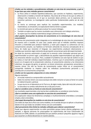 138
METODOLOGÍA
¿Cuáles son los métodos o procedimientos utilizados en esta área de conocimiento, y qué es
lo que hace que estos métodos generen conocimiento?
 La física utiliza el método hipotético-deductivo, que consiste en hipótesis, experimento,
observación o medida y revisión de hipótesis. Hay áreas de la física en las que se utiliza un
enfoque más baconiano, en el que se acumulan datos primero, con la esperanza de
encontrar patrones. La investigación sobre partículas fundamentales podría ser de este
tipo.
 La teoría se construye para explicar los resultados experimentales. Los modelos
matemáticos, la simulación y la especulación teórica tienen su papel.
 La revisión por pares se utiliza para evaluar los nuevos hallazgos.
 También se espera que los nuevos resultados sean coherentes con trabajos anteriores.
 Se espera que los modelos matemáticos tengan coherencia interna.
¿Qué papeles desempeñan las formas de conocimiento en la metodología de esta área de
conocimiento?
Las formas de conocimiento están integradas en la metodología de esta área de conocimiento
de manera sutil e invisible. En este caso, puede verse que el método científico requiere
intuición y creatividad para producir hipótesis, y razón para asegurar su coherencia con las
comprensiones actuales. Las hipótesis se formulan utilizando los recursos conceptuales de la
física, de modo que necesitan el lenguaje. Los experimentos producen observaciones y
medidas que necesitan algún elemento de percepción sensorial por parte del experimentador.
Sin duda los alumnos examinarán el papel de la emoción como motivador personal para el
experimentador en primer lugar, y desconfiarán de aquellos experimentadores que dejan que
sus emociones afecten sus juicios. Pero, ¡cuidado! El problema con este tipo de análisis es que
se realiza al nivel del individuo (experimentador), mientras que el conocimiento compartido
ocurre en el espacio de la comprensión colectiva, el conocimiento colectivo y las intenciones
colectivas. Los grupos de gente, en general, no tienen emociones, percepciones sensoriales o
razones únicas. Por ello las formas de conocimiento suelen influir en el conocimiento
compartido mediante su impacto sobre los individuos (conocimiento personal) y su
contribución al conocimiento compartido.
¿Cuáles son los supuestos subyacentes en estos métodos?
Algunos ejemplos:
 el mundo material es comprensible racionalmente
 todos los eventos tienen una causa (aunque esto debe revisarse un poco al tener en cuenta
la indeterminación cuántica)
 lo que ocurre en el laboratorio en la Tierra es, de algún modo, típico del resto del universo
 la naturaleza no cambia radicalmente de un día para el otro.
¿Qué se considera como un hecho en esta área de conocimiento?
Los resultados experimentales y las teorías bien establecidas se consideran como hechos.
¿Qué se considera como una explicación en esta área de conocimiento?
Una explicación reduce los fenómenos complejos e insuficientemente entendidos a conceptos
simples y bien entendidos.
¿Qué papel desempeñan los modelos en esta área de conocimiento?
Casi todas las leyes de la física son como modelos, en el sentido de que se aplican a situaciones
ideales en las que todas las variables menos una son controlables.
¿Qué pensamiento ético limita los métodos utilizados para obtener conocimiento?
Puede que algunos experimentos no estén permitidos porque tienen efectos peligrosos: por
ejemplo, a algunas personas les preocupaban los experimentos del Gran Colisionador de
Hadrones en CERN, debido a la posibilidad de que podrían producir pequeños agujeros negros
que causarían un efecto desastroso en nuestro planeta.
 