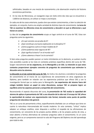 14
sofisticados, basados en una mezcla de razonamiento y de observación empírica de factores
económicos pertinentes.
 En las islas de Micronesia, un navegante viaja con éxito entre dos islas que se encuentran a
1.600 km de distancia, sin utilizar un mapa o una brújula.
En cada uno de los casos anteriores, queda claro que existen conocimientos, si bien la colección de
ejemplos, en conjunto, ilustra una amplia variedad de distintos tipos de conocimiento. La tarea de
TdC es examinar las diferentes áreas de conocimiento y descubrir en qué se diferencian y qué
tienen en común.
La idea de las preguntas de conocimiento ocupa un lugar central en el curso de TdC. Estas son
preguntas como las siguientes:
 ¿En qué consiste una prueba de X?
 ¿Qué constituye una buena explicación en la disciplina Y?
 ¿Cómo juzgamos cuál es el mejor modelo de Z?
 ¿Cómo podemos estar seguros de W?
 ¿Qué significa la teoría T en el mundo real?
 ¿Cómo sabemos si hacer S es lo correcto?
Si bien estas preguntas pueden parecer un tanto intimidantes en lo abstracto, se vuelven mucho
más accesibles cuando se las trata en contextos prácticos específicos dentro del curso de TdC.
Surgen naturalmente en las asignaturas, en la Monografía y en CAS. La intención es que estos
contextos proporcionen ejemplos concretos de preguntas de conocimiento que estimulen la
discusión entre los alumnos.
La discusión es el eje central del curso de TdC. Se invita a los alumnos a considerar las preguntas
de conocimiento en el marco de sus experiencias de conocimiento en otras asignaturas de
Diploma, pero también en relación con las experiencias prácticas que ofrece CAS y con la
investigación formal que se realiza para la Monografía. Las experiencias del alumno fuera del
colegio también tienen un papel en estas discusiones, aunque TdC se propone lograr un
equilibrio entre los aspectos personal y compartido del conocimiento.
Reconociendo el aspecto discursivo del curso, la presentación de TdC evalúa la capacidad del
alumno de aplicar el pensamiento de TdC a una situación de la vida real. El ensayo de TdC ofrece
la oportunidad de evaluar una argumentación más formal, tomando como punto de partida
preguntas de naturaleza más general.
TdC es un curso de pensamiento crítico, específicamente diseñado con un enfoque que tiene en
cuenta la naturaleza interconectada del mundo moderno. En este contexto, “crítico” implica
adoptar un enfoque analítico, estar dispuesto a verificar el respaldo de las afirmaciones de
conocimiento, ser consciente de los propios puntos débiles y de los propios puntos de vista, y
estar abierto a formas alternativas de contestar preguntas sobre el conocimiento. Es un curso
exigente, pero es un componente esencial no solo del Programa del Diploma sino del aprendizaje
para toda la vida.
 