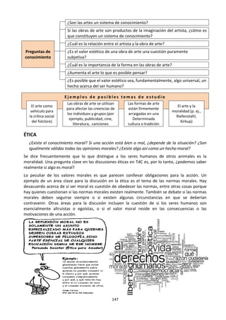 147
¿Son las artes un sistema de conocimiento?
Si las obras de arte son productos de la imaginación del artista, ¿cómo es
que constituyen un sistema de conocimiento?
Preguntas de
conocimiento
¿Cuál es la relación entre el artista y la obra de arte?
¿Es el valor estético de una obra de arte una cuestión puramente
subjetiva?
¿Cuál es la importancia de la forma en las obras de arte?
¿Aumenta el arte lo que es posible pensar?
¿Es posible que el valor estético sea, fundamentalmente, algo universal, un
hecho acerca del ser humano?
E j e m p l o s d e p o s i b l e s t e m a s d e e s t u d i o
El arte como
vehículo para
la crítica social
del folclore)
Las obras de arte se utilizan
para afectar las creencias de
los individuos y grupos (por
ejemplo, publicidad, cine,
literatura, canciones
Las formas de arte
están firmemente
arraigadas en una
Determinada
cultura o tradición
El arte y la
moralidad (p. ej.,
Riefenstahl,
Kirkup)
ÉTICA
¿Existe el conocimiento moral? Si una acción está bien o mal, ¿depende de la situación? ¿Son
igualmente válidas todas las opiniones morales? ¿Existe algo así como un hecho moral?
Se dice frecuentemente que lo que distingue a los seres humanos de otros animales es la
moralidad. Una pregunta clave en las discusiones éticas en TdC es, por lo tanto, ¿podemos saber
realmente si algo es moral?
Lo peculiar de los valores morales es que parecen conllevar obligaciones para la acción. Un
ejemplo de un área clave para la discusión en la ética es el tema de las normas morales. Hay
desacuerdo acerca de si ser moral es cuestión de obedecer las normas, entre otras cosas porque
hay quienes cuestionan si las normas morales existen realmente. También se debate si las normas
morales deben seguirse siempre o si existen algunas circunstancias en que se deberían
contravenir. Otras áreas para la discusión incluyen la cuestión de si los seres humanos son
esencialmente altruistas o egoístas, o si el valor moral reside en las consecuencias o las
motivaciones de una acción.
 