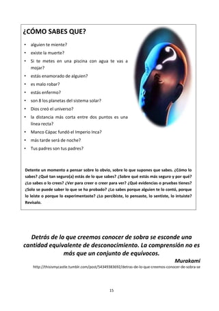 15
¿CÓMO SABES QUE?
• alguien te miente?
• existe la muerte?
• Si te metes en una piscina con agua te vas a
mojar?
• estás enamorado de alguien?
• es malo robar?
• estás enfermo?
• son 8 los planetas del sistema solar?
• Dios creó el universo?
• la distancia más corta entre dos puntos es una
línea recta?
• Manco Cápac fundó el Imperio Inca?
• más tarde será de noche?
• Tus padres son tus padres?
Detente un momento a pensar sobre lo obvio, sobre lo que supones que sabes. ¿Cómo lo
sabes? ¿Qué tan seguro(a) estás de lo que sabes? ¿Sobre qué estás más seguro y por qué?
¿Lo sabes o lo crees? ¿Ver para creer o creer para ver? ¿Qué evidencias o pruebas tienes?
¿Solo se puede saber lo que se ha probado? ¿Lo sabes porque alguien te lo contó, porque
lo leíste o porque lo experimentaste? ¿Lo percibiste, lo pensaste, lo sentiste, lo intuiste?
Revísalo.
Detrás de lo que creemos conocer de sobra se esconde una
cantidad equivalente de desconocimiento. La comprensión no es
más que un conjunto de equívocos.
Murakami
http://thisismycastle.tumblr.com/post/54349383692/detras-de-lo-que-creemos-conocer-de-sobra-se
 