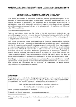 152
MATERIALES PARA REFLEXIONAR SOBRE LAS ÁREAS DE CONOCIMIENTO
¿QUÉ DEBERÍAMOS ESTUDIAR EN LAS ESCUELAS?55
En el tratado de Lancaster en Pensilvania, el año 1744, entre el gobierno de Virginia y las Seis
Naciones, los comisionados de Virginia hicieron saber a los indios [nativos americanos] en un
discurso, que existía en Williamsburg una universidad con un fondo para la educación de los
jóvenes indios, y que si los jefes de las Seis Naciones enviaran media docena de sus hijos a esa
universidad, el gobierno se ocuparía de que no les faltara de nada y de que fueran instruidos en el
saber del hombre blanco.
El portavoz de los indios respondió:
“Sabemos que ustedes tienen en alta estima el tipo de conocimiento impartido en esas
universidades y que mantener a nuestros jóvenes mientras estuviesen con ustedes les resultaría
muy costoso. Por tanto, estamos convencidos de que desean hacernos un bien con su propuesta y
se lo agradecemos sinceramente.
Pero ustedes que son tan sabios deben saber que las diferentes naciones tienen diferentes
concepciones de las cosas y por tanto, no se tomarán como un agravio que nuestra opinión sobre
este tipo de educación resulte no ser la misma que la suya. Ya hemos tenido cierta experiencia con
su educación: algunos de nuestros jóvenes fueron educados con anterioridad en las universidades
de las provincias del norte. Fueron instruidos en todas sus ciencias, pero cuando regresaron junto
a nosotros eran malos para correr, totalmente ignorantes de los medios para sobrevivir en
nuestros bosques, incapaces de soportar el frío o el hambre, no sabían cómo construir una
cabaña, atrapar un venado o matar a un enemigo y hablaban mal nuestra lengua. Por tanto, no
servían ni como cazadores, ni como guerreros ni consejeros: no valían para absolutamente nada.
Sin embargo, no estamos menos agradecidos por su amable oferta, aunque declinemos aceptarla
y para mostrar nuestra gratitud, si los caballeros de Virginia desean enviarnos una docena de sus
hijos, nosotros nos ocuparemos de su educación, les instruiremos en todos nuestros
conocimientos y les convertiremos en hombres.”
Dinámica:
Formar grupos de 4 o 5 estudiantes. Cada grupo va a imaginar que es el nuevo equipo de asesores
del Ministerio de Educación, y que el ministro les pide que elaboren el nuevo PLAN CURRICULAR
DE SECUNDARIA. Les informan que se van a dar 40 periodos de clase semanal.
¿Qué asignaturas se deben considerar? (Mínimo 6, máximo 10)
Cuántas horas deben darse de cada asignatura?
Tienen 15 minutos para preparar su propuesta.
Al cabo de este tiempo se comparte y se comparan las propuestas.
55
Adaptado de: Material de ayuda al profesor—Teoría del Conocimiento, Aulas del mundo © OBI, noviembre de 2000
Lección 1
 
