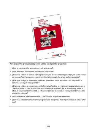153
Para evaluar las propuestas se pueden utilizar las siguientes preguntas:
• ¿Qué se puede / debe aprender en cada asignatura?
• ¿Qué demanda el mundo de hoy de cada asignatura?
• ¿El acento está en lo teórico o en lo práctico? ¿en lo útil o en lo importante? ¿en cuáles formas
de conocer? ¿en las ciencias experimentales, la tecnología, las artes, las humanidades?
• ¿El acento está en el aprender a aprender, aprender a hacer, aprender a ser o aprender a
convivir? ¿en algún otro aprender?
• ¿El acento está en lo académico o en lo formativo? ¿cómo se relacionan las asignaturas con lo
“extracurricular”? ¿qué estatus se le está dando o se le debería dar a: la educación moral o
ética, el servicio a la comunidad, la educación política, la educación física y los deportes o a la
educación artística?
• ¿Todos deberían aprender lo mismo? ¿han previsto asignaturas electivas?
• ¿Son unas áreas del conocimiento (Asignaturas o disciplinas) más importantes que otras? ¿Por
qué?
 