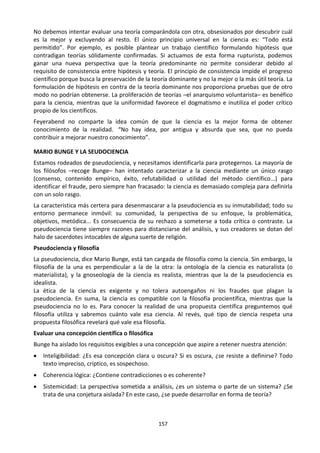 157
No debemos intentar evaluar una teoría comparándola con otra, obsesionados por descubrir cuál
es la mejor y excluyendo al resto. El único principio universal en la ciencia es: “Todo está
permitido”. Por ejemplo, es posible plantear un trabajo científico formulando hipótesis que
contradigan teorías sólidamente confirmadas. Si actuamos de esta forma rupturista, podemos
ganar una nueva perspectiva que la teoría predominante no permite considerar debido al
requisito de consistencia entre hipótesis y teoría. El principio de consistencia impide el progreso
científico porque busca la preservación de la teoría dominante y no la mejor o la más útil teoría. La
formulación de hipótesis en contra de la teoría dominante nos proporciona pruebas que de otro
modo no podrían obtenerse. La proliferación de teorías –el anarquismo voluntarista– es benéfico
para la ciencia, mientras que la uniformidad favorece el dogmatismo e inutiliza el poder crítico
propio de los científicos.
Feyerabend no comparte la idea común de que la ciencia es la mejor forma de obtener
conocimiento de la realidad. “No hay idea, por antigua y absurda que sea, que no pueda
contribuir a mejorar nuestro conocimiento”.
MARIO BUNGE Y LA SEUDOCIENCIA
Estamos rodeados de pseudociencia, y necesitamos identificarla para protegernos. La mayoría de
los filósofos –recoge Bunge– han intentado caracterizar a la ciencia mediante un único rasgo
(consenso, contenido empírico, éxito, refutabilidad o utilidad del método científico...) para
identificar el fraude, pero siempre han fracasado: la ciencia es demasiado compleja para definirla
con un solo rasgo.
La característica más certera para desenmascarar a la pseudociencia es su inmutabilidad; todo su
entorno permanece inmóvil: su comunidad, la perspectiva de su enfoque, la problemática,
objetivos, metódica... Es consecuencia de su rechazo a someterse a toda crítica o contraste. La
pseudociencia tiene siempre razones para distanciarse del análisis, y sus creadores se dotan del
halo de sacerdotes intocables de alguna suerte de religión.
Pseudociencia y filosofía
La pseudociencia, dice Mario Bunge, está tan cargada de filosofía como la ciencia. Sin embargo, la
filosofía de la una es perpendicular a la de la otra: la ontología de la ciencia es naturalista (o
materialista), y la gnoseología de la ciencia es realista, mientras que la de la pseudociencia es
idealista.
La ética de la ciencia es exigente y no tolera autoengaños ni los fraudes que plagan la
pseudociencia. En suma, la ciencia es compatible con la filosofía procientífica, mientras que la
pseudociencia no lo es. Para conocer la realidad de una propuesta científica preguntemos qué
filosofía utiliza y sabremos cuánto vale esa ciencia. Al revés, qué tipo de ciencia respeta una
propuesta filosófica revelará qué vale esa filosofía.
Evaluar una concepción científica o filosófica
Bunge ha aislado los requisitos exigibles a una concepción que aspire a retener nuestra atención:
 Inteligibilidad: ¿Es esa concepción clara u oscura? Si es oscura, ¿se resiste a definirse? Todo
texto impreciso, críptico, es sospechoso.
 Coherencia lógica: ¿Contiene contradicciones o es coherente?
 Sistemicidad: La perspectiva sometida a análisis, ¿es un sistema o parte de un sistema? ¿Se
trata de una conjetura aislada? En este caso, ¿se puede desarrollar en forma de teoría?
 