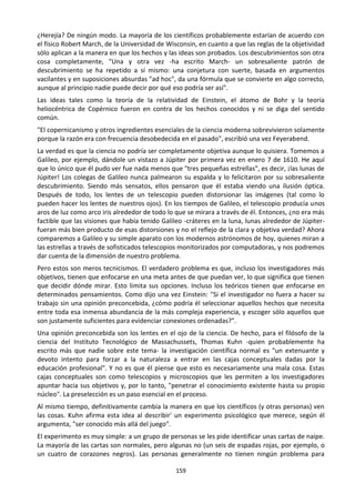 159
¿Herejía? De ningún modo. La mayoría de los científicos probablemente estarían de acuerdo con
el físico Robert March, de la Universidad de Wisconsin, en cuanto a que las reglas de la objetividad
sólo aplican a la manera en que los hechos y las ideas son probados. Los descubrimientos son otra
cosa completamente, "Una y otra vez -ha escrito March- un sobresaliente patrón de
descubrimiento se ha repetido a sí mismo: una conjetura con suerte, basada en argumentos
vacilantes y en suposiciones absurdas "ad hoc", da una fórmula que se convierte en algo correcto,
aunque al principio nadie puede decir por qué eso podría ser así".
Las ideas tales como la teoría de la relatividad de Einstein, el átomo de Bohr y la teoría
heliocéntrica de Copérnico fueron en contra de los hechos conocidos y ni se diga del sentido
común.
"El copernicanismo y otros ingredientes esenciales de la ciencia moderna sobrevivieron solamente
porque la razón era con frecuencia desobedecida en el pasado", escribió una vez Feyerabend.
La verdad es que la ciencia no podría ser completamente objetiva aunque lo quisiera. Tomemos a
Galileo, por ejemplo, dándole un vistazo a Júpiter por primera vez en enero 7 de 1610. He aquí
que lo único que él pudo ver fue nada menos que "tres pequeñas estrellas", es decir, ¡las lunas de
Júpiter! Los colegas de Galileo nunca palmearon su espalda y lo felicitaron por su sobresaliente
descubrimiento. Siendo más sensatos, ellos pensaron que él estaba viendo una ilusión óptica.
Después de todo, los lentes de un telescopio pueden distorsionar las imágenes (tal como lo
pueden hacer los lentes de nuestros ojos). En los tiempos de Galileo, el telescopio producía unos
aros de luz como arco iris alrededor de todo lo que se mirara a través de él. Entonces, ¿no era más
factible que las visiones que había tenido Galileo -cráteres en la luna, lunas alrededor de Júpiter-
fueran más bien producto de esas distorsiones y no el reflejo de la clara y objetiva verdad? Ahora
comparemos a Galileo y su simple aparato con los modernos astrónomos de hoy, quienes miran a
las estrellas a través de sofisticados telescopios monitorizados por computadoras, y nos podremos
dar cuenta de la dimensión de nuestro problema.
Pero estos son meros tecnicismos. El verdadero problema es que, incluso los investigadores más
objetivos, tienen que enfocarse en una meta antes de que puedan ver, lo que significa que tienen
que decidir dónde mirar. Esto limita sus opciones. Incluso los teóricos tienen que enfocarse en
determinados pensamientos. Como dijo una vez Einstein: "Si el investigador no fuera a hacer su
trabajo sin una opinión preconcebida, ¿cómo podría él seleccionar aquellos hechos que necesita
entre toda esa inmensa abundancia de la más compleja experiencia, y escoger sólo aquellos que
son justamente suficientes para evidenciar conexiones ordenadas?".
Una opinión preconcebida son los lentes en el ojo de la ciencia. De hecho, para el filósofo de la
ciencia del Instituto Tecnológico de Massachussets, Thomas Kuhn -quien probablemente ha
escrito más que nadie sobre este tema- la investigación científica normal es "un extenuante y
devoto intento para forzar a la naturaleza a entrar en las cajas conceptuales dadas por la
educación profesional". Y no es que él piense que esto es necesariamente una mala cosa. Estas
cajas conceptuales son como telescopios y microscopios que les permiten a los investigadores
apuntar hacia sus objetivos y, por lo tanto, "penetrar el conocimiento existente hasta su propio
núcleo". La preselección es un paso esencial en el proceso.
Al mismo tiempo, definitivamente cambia la manera en que los científicos (y otras personas) ven
las cosas. Kuhn afirma esta idea al describir' un experimento psicológico que merece, según él
argumenta, "ser conocido más allá del juego".
El experimento es muy simple: a un grupo de personas se les pide identificar unas cartas de naipe.
La mayoría de las cartas son normales, pero algunas no (un seis de espadas rojas, por ejemplo, o
un cuatro de corazones negros). Las personas generalmente no tienen ningún problema para
 