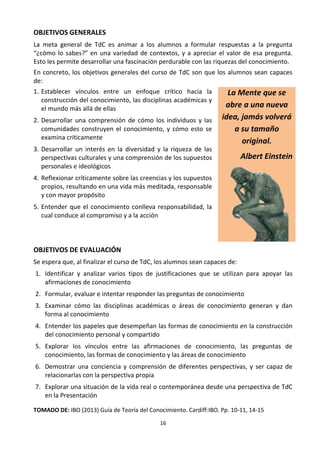 16
OBJETIVOS GENERALES
La meta general de TdC es animar a los alumnos a formular respuestas a la pregunta
“¿cómo lo sabes?” en una variedad de contextos, y a apreciar el valor de esa pregunta.
Esto les permite desarrollar una fascinación perdurable con las riquezas del conocimiento.
En concreto, los objetivos generales del curso de TdC son que los alumnos sean capaces
de:
1. Establecer vínculos entre un enfoque crítico hacia la
construcción del conocimiento, las disciplinas académicas y
el mundo más allá de ellas
2. Desarrollar una comprensión de cómo los individuos y las
comunidades construyen el conocimiento, y cómo esto se
examina críticamente
3. Desarrollar un interés en la diversidad y la riqueza de las
perspectivas culturales y una comprensión de los supuestos
personales e ideológicos
4. Reflexionar críticamente sobre las creencias y los supuestos
propios, resultando en una vida más meditada, responsable
y con mayor propósito
5. Entender que el conocimiento conlleva responsabilidad, la
cual conduce al compromiso y a la acción
La Mente que se
abre a una nueva
idea, jamás volverá
a su tamaño
original.
Albert Einstein
OBJETIVOS DE EVALUACIÓN
Se espera que, al finalizar el curso de TdC, los alumnos sean capaces de:
1. Identificar y analizar varios tipos de justificaciones que se utilizan para apoyar las
afirmaciones de conocimiento
2. Formular, evaluar e intentar responder las preguntas de conocimiento
3. Examinar cómo las disciplinas académicas o áreas de conocimiento generan y dan
forma al conocimiento
4. Entender los papeles que desempeñan las formas de conocimiento en la construcción
del conocimiento personal y compartido
5. Explorar los vínculos entre las afirmaciones de conocimiento, las preguntas de
conocimiento, las formas de conocimiento y las áreas de conocimiento
6. Demostrar una conciencia y comprensión de diferentes perspectivas, y ser capaz de
relacionarlas con la perspectiva propia
7. Explorar una situación de la vida real o contemporánea desde una perspectiva de TdC
en la Presentación
TOMADO DE: IBO (2013) Guía de Teoría del Conocimiento. Cardiff:IBO. Pp. 10-11, 14-15
 