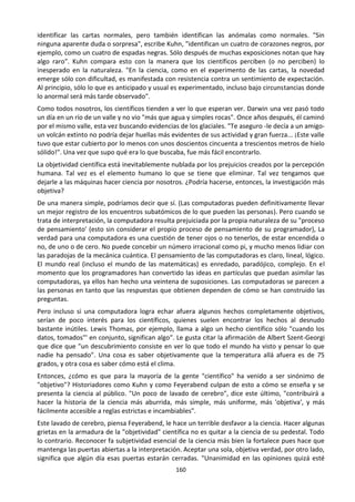 160
identificar las cartas normales, pero también identifican las anómalas como normales. "Sin
ninguna aparente duda o sorpresa", escribe Kuhn, "identifican un cuatro de corazones negros, por
ejemplo, como un cuatro de espadas negras. Sólo después de muchas exposiciones notan que hay
algo raro". Kuhn compara esto con la manera que los científicos perciben (o no perciben) lo
inesperado en la naturaleza. "En la ciencia, como en el experimento de las cartas, la novedad
emerge sólo con dificultad, es manifestada con resistencia contra un sentimiento de expectación.
Al principio, sólo lo que es anticipado y usual es experimentado, incluso bajo circunstancias donde
lo anormal será más tarde observado".
Como todos nosotros, los científicos tienden a ver lo que esperan ver. Darwin una vez pasó todo
un día en un río de un valle y no vio "más que agua y simples rocas". Once años después, él caminó
por el mismo valle, esta vez buscando evidencias de los glaciales. "Te aseguro -le decía a un amigo-
un volcán extinto no podría dejar huellas más evidentes de sus actividad y gran fuerza... ¡Este valle
tuvo que estar cubierto por lo menos con unos doscientos cincuenta a trescientos metros de hielo
sólido!". Una vez que supo qué era lo que buscaba, fue más fácil encontrarlo.
La objetividad científica está inevitablemente nublada por los prejuicios creados por la percepción
humana. Tal vez es el elemento humano lo que se tiene que eliminar. Tal vez tengamos que
dejarle a las máquinas hacer ciencia por nosotros. ¿Podría hacerse, entonces, la investigación más
objetiva?
De una manera simple, podríamos decir que sí. (Las computadoras pueden definitivamente llevar
un mejor registro de los encuentros subatómicos de lo que pueden las personas). Pero cuando se
trata de interpretación, la computadora resulta prejuiciada por la propia naturaleza de su "proceso
de pensamiento' (esto sin considerar el propio proceso de pensamiento de su programador), La
verdad para una computadora es una cuestión de tener ojos o no tenerlos, de estar encendida o
no, de uno o de cero. No puede concebir un número irracional como pi, y mucho menos lidiar con
las paradojas de la mecánica cuántica. El pensamiento de las computadoras es claro, lineal, lógico.
El mundo real (incluso el mundo de las matemáticas) es enredado, paradójico, complejo. En el
momento que los programadores han convertido las ideas en partículas que puedan asimilar las
computadoras, ya ellos han hecho una veintena de suposiciones. Las computadoras se parecen a
las personas en tanto que las respuestas que obtienen dependen de cómo se han construido las
preguntas.
Pero incluso si una computadora logra echar afuera algunos hechos completamente objetivos,
serían de poco interés para los científicos, quienes suelen encontrar los hechos al desnudo
bastante inútiles. Lewis Thomas, por ejemplo, llama a algo un hecho científico sólo "cuando los
datos, tomados"' en conjunto, significan algo". Le gusta citar la afirmación de Albert Szent-Georgi
que dice que "un descubrimiento consiste en ver lo que todo el mundo ha visto y pensar lo que
nadie ha pensado". Una cosa es saber objetivamente que la temperatura allá afuera es de 75
grados, y otra cosa es saber cómo está el clima.
Entonces, ¿cómo es que para la mayoría de la gente "científico" ha venido a ser sinónimo de
"objetivo"? Historiadores como Kuhn y como Feyerabend culpan de esto a cómo se enseña y se
presenta la ciencia al público. "Un poco de lavado de cerebro", dice este último, "contribuirá a
hacer la historia de la ciencia más aburrida, más simple, más uniforme, más 'objetiva', y más
fácilmente accesible a reglas estrictas e incambiables".
Este lavado de cerebro, piensa Feyerabend, le hace un terrible desfavor a la ciencia. Hacer algunas
grietas en la armadura de la "objetividad" científica no es quitar a la ciencia de su pedestal. Todo
lo contrario. Reconocer fa subjetividad esencial de la ciencia más bien la fortalece pues hace que
mantenga las puertas abiertas a la interpretación. Aceptar una sola, objetiva verdad, por otro lado,
significa que algún día esas puertas estarán cerradas. "Unanimidad en las opiniones quizá esté
 