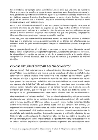 162
Con la medicina, por ejemplo, somos supersticiosos. Si nos dicen que una prima de nuestra tía
María se recuperó de su dolencia porque tomó un extracto de algas, lo probamos sin pensarlo.
Pero, ¿existe esa supuesta conexión entre las algas y la curación? El único modo de comprobarlo
es establecer un grupo de control de mil personas que no tomen extracto de algas, y luego otro
grupo de mil personas que sí lo tomen. Después se analizan las diferencias estadísticas entre
ambos grupos y se sacan las conclusiones.
Eso es la aplicación del método científico, y su uso creciente hará menos dogmática a la gente. El
equilibrio emocional de una nación no depende de que haya muchos científicos ni tampoco
muchos practicantes del yoga y la meditación, sino de que cada vez haya más personas que
utilizan el método científico: preguntar a la naturaleza más que a las personas, comprobar las
ideas sugeridas como convicciones y, cuando sea posible, medirlas.
Ahora bien, ¿qué tipo de herramientas les estamos dando a los niños para entender el universo?
Creo que si lo analizamos con una perspectiva amplia, en los últimos cien años las cosas han
mejorado mucho. La gente es menos supersticiosa gracias a la educación pública y al auge de la
ciencia.
Pero si tomamos los últimos 40 o 50 años, el panorama no es tan bueno. No resulta natural
todavía pensar escépticamente, desaprender lo aprendido, cuestionar las convicciones heredadas.
La disponibilidad a cambiar de opinión a raíz de la experimentación y la prueba debiera
incorporarse al proceso educativo. ¡Ésa es la magia, la humildad y el potencial del método
científico!
CIENCIAS NATURALES EN TEORÍA DEL CONOCIMIENTO57
¿Qué es ciencia? ¿Qué materias incluye o excluye el término “ciencias naturales”? ¿Hay “zonas
grises”? ¿Estas zonas cambian de una época a otra, de una cultura o tradición a otra? ¿Deberían
considerarse las ciencias naturales como un método o como un sistema de conocimiento? ¿Cómo
se relaciona esto con la siguiente afirmación de Poincaré: “La ciencia se construye con hechos
igual que una casa se construye con ladrillos, pero una acumulación de hechos no es más ciencia
que casa una pila de ladrillos”? ¿En qué medida varían las respuestas a estas preguntas en las
distintas ciencias naturales? ¿Hay supuestos en las ciencias naturales que la ciencia no pueda
demostrar (por ejemplo, que todo lo que sucede tiene una causa, que todas las causas son
físicas)? De ser así, ¿qué denota esto acerca de las ciencias naturales como área del conocimiento?
¿Qué se entiende por “método científico? ¿Existe un solo método científico, utilizado en todas las
ciencias naturales y distinto de los métodos de otras áreas del conocimiento? ¿En qué medida
varía el método científico en diferentes culturas y épocas? ¿En qué medida varían los métodos
dentro de las ciencias naturales? ¿Qué efectos puede tener esta variación? Por ejemplo, ¿ha
experimentado desacuerdos o confusiones de carácter metodológico en su propio trabajo en
Ciencias Experimentales? ¿Qué funciones cumplen las diferentes clases de razonamiento en la
ciencia? ¿En qué medida los científicos deben conformarse con la verificación o falsación de una
hipótesis? ¿Es sencilla cualquiera de estas tareas? ¿Qué nos dice esto sobre la naturaleza del
trabajo científico? ¿Cuáles son las implicaciones de la siguiente afirmación para las aspiraciones de
las ciencias naturales en particular y para el conocimiento en general? Uno de los objetivos de las
57
Tomado de las preguntas sobre esta Área del conocimiento de la Guía de TdC: primeros exámenes 2008.
 