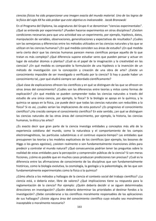 163
ciencias físicas ha sido proporcionar una imagen exacta del mundo material. Uno de los logros de
la física del siglo XX ha sido probar que este objetivo es inalcanzable. Jacob Bronowski
En el Programa del Diploma, las asignaturas del Grupo 4 se denominan “ciencias experimentales”.
¿Qué se entiende por experimento? ¿Pueden hacerse experimentos en otras disciplinas? ¿Existen
condiciones necesarias para que una actividad sea un experimento, por ejemplo, hipótesis, datos,
manipulación de variables, observaciones, generalizaciones y expectativas de resultados? ¿Cuáles
son las semejanzas y diferencias entre los métodos utilizados en las ciencias naturales y los que se
utilizan en las ciencias humanas? ¿En qué medida coinciden sus áreas de estudio? ¿En qué medida
sería cierto decir que las ciencias humanas parecen menos científicas porque aquello de lo que
tratan es más complejo? ¿Qué diferencia supone estudiar seres que pueden pensar y actuar en
lugar de estudiar átomos o plantas? ¿Cuál es el papel de la imaginación y la creatividad en las
ciencias? ¿En qué medida es comparable la formulación de una hipótesis o la invención de un
método de investigación con la concepción y creación de una obra de arte? ¿Existe un
conocimiento imposible de ser investigado o verificado por la ciencia? Si hay o puede haber un
conocimiento tal, ¿por qué eludirá siempre ser abordado científicamente?
¿Qué clase de explicaciones ofrecen los científicos y en qué se distinguen de las que se ofrecen en
otras áreas del conocimiento? ¿Cuáles son las diferencias entre teorías y mitos como formas de
explicación? ¿En qué medida se pueden comprender todas las ciencias naturales a través del
estudio de una única ciencia, por ejemplo, la física? Si la biología se apoya en la química, y la
química se apoya en la física, ¿se puede decir que todas las ciencias naturales son reducibles a la
física? Si es así, ¿cuáles serían las implicaciones de esta postura? ¿Es progresivo el conocimiento
científico? ¿Ha crecido siempre el conocimiento científico? En este sentido, ¿en qué se distinguen
las ciencias naturales de las otras áreas del conocimiento, por ejemplo, la historia, las ciencias
humanas, la ética y las artes?
¿Es exacto decir que gran parte de la ciencia investiga entidades y conceptos más allá de la
experiencia cotidiana del mundo, como la naturaleza y el comportamiento de los campos
electromagnéticos, las partículas subatómicas o el continuo espacio-tiempo? Las entidades que
presuponen las teorías y los modelos explicativos de los científicos (por ejemplo, los bosones de
Higgs o los genes egoístas), ¿existen realmente o son fundamentalmente invenciones útiles para
predecir y controlar el mundo natural? ¿Qué consecuencias podrían tener las preguntas sobre la
realidad de estas entidades para la percepción y comprensión públicas de la ciencia? Si son meras
ficciones, ¿cómo es posible que en muchos casos produzcan predicciones tan precisas? ¿Cuál es la
diferencia entre las afirmaciones de conocimiento de las disciplinas que son fundamentalmente
históricas, como la biología evolutiva, la cosmología, la geología y la paleontología, de las que son
fundamentalmente experimentales como la física o la química?
¿Cómo afecta a los métodos y hallazgos de la ciencia el contexto social del trabajo científico? ¿La
ciencia está, o debería estar, libre de valores? ¿Qué implicaciones tiene su respuesta para la
reglamentación de la ciencia? Por ejemplo: ¿Quién debería decidir si se siguen determinadas
direcciones en investigación? ¿Quién debería determinar las prioridades al destinar fondos a la
investigación? ¿Debe considerarse a los científicos moralmente responsables de las aplicaciones
de sus hallazgos? ¿Existe alguna área del conocimiento científico cuyo estudio sea moralmente
inaceptable o moralmente necesario?
 