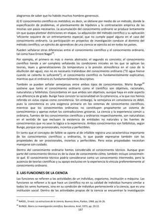 167
alegrarnos de saber que ha habido muchos hombres generosos.
6) El conocimiento científico es metódico; es decir, se obtiene por medio de un método, donde la
especificación de problemas, el planteamiento de hipótesis y la contrastación empírica de las
mismas son pasos necesarios. La acumulación del conocimiento ordinario se produce lentamente
sin que quepa plantear distinciones en etapas. La adquisición del método científico y su aplicación
‘eficiente requiere de un entrenamiento especial, que no cumple papel alguno en el caso del
conocimiento ordinario. La participación en proyectos de investigación conduce al dominio del
método científico; un ejército de aprendices de una ciencia se ejercita así en todos los países.
Pueden señalarse otras diferencias entre el conocimiento científico y el conocimiento ordinario,
tal como hace Ernest Nagel59
.
Por ejemplo, el primero es más o menos abstracto; el segundo es concreto; el conocimiento
científico tiende a ser completo señalando las condiciones iniciales en las que se aplican las
teorías, leyes y generalizaciones (la temperatura y la presión atmosférica en el caso de la
ebullición del agua); eso no es necesario tratándose del conocimiento ordinario (“El agua hierve
cuando se calienta lo suficiente”); el conocimiento científico es fundamentalmente explicativo,
mientras que el ordinario es fundamentalmente descriptivo.
También se pueden señalar semejanzas entre ambos tipos de conocimientos. Mario Bunge60
sostiene que tanto el conocimiento ordinario como el científico son objetivos, racionales,
naturalistas y falibilistas. Concordamos en que ambos son objetivos, aunque haya en este aspecto
una diferencia de grado. Bunge hace consistir la racionalidad en la coherencia, a la que nos hemos
referido en estas copias como consistencia. Sin embargo, la semejanza en consistencia es débil,
pues la consistencia es una exigencia primaria en los sistemas de conocimiento científicos,
mientras que los conocimientos ordinarios no constituyen propiamente un sistema de
conocimientos y apenas evitan las contradicciones groseras. La ciencia y la experiencia común u
ordinaria, fuentes de los conocimientos científicos y ordinarios respectivamente, son naturalistas
en el sentido de que excluyen la existencia de entidades no naturales y las fuentes de
conocimientos que no sean la lógica o la experiencia. Ambos conocimientos son falibilistas, según
Bunge, porque son provisionales, inciertos y perfectibles.
En tanto que el concepto de falible se opone al de infalible registra una característica importante
de los conocimientos científicos u ordinarios, lo que puede expresarse también con las
propiedades de ser provisionales, inciertos y perfectibles. Pero estas propiedades necesitan
manejarse con cuidado.
Dentro del conocimiento ordinario hemos considerado el conocimiento técnico. Aunque gran
parte del conocimiento técnico es de la clase de conocimiento cómo, también incluye conocimien-
to qué. El conocimiento técnico podría considerarse como un conocimiento intermedio, pero la
ausencia de teorías científicas y su apoyo exclusivo en la experiencia lo vincula preferentemente al
conocimiento ordinario.
2. LAS FUNCIONES DE LA CIENCIA
Las funciones se refieren a las actividades de un individuo, organismo, institución o máquina. Las
funciones se refieren a lo que hace un científico no en su calidad de individuo humano similar a
todos los seres humanos, sino en su condición de individuo perteneciente a la ciencia, que es una
institución social. Dentro de las actividades propias de la ciencia se encuentran la investigación
59
NAGEL, Ernest. La estructura de la ciencia, Buenos Aires, Paídos, 1968, pp.16-26.
60
BUNGE, Mario La investigación científica, Barcelona, Ariel, 1973, pp. 20-22.
 