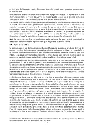 170
en la prueba de hipótesis o teorías. En cambio las predicciones triviales juegan un pequeño papel
en dicha prueba.
Una predicción es trivial cuando prácticamente no agrega nada nuevo a la hipótesis de la que
deriva. Por ejemplo: de “Todos los cuervos son negros” puedo deducir que el próximo cuervo que
veamos será negro. Pero esto significa una prueba sólo en un sentido débil.
Las grandes teorías científicas como la de gravitación universal de Isaac Newton y de la relatividad
de Albert Einstein han hecho predicciones espectaculares. La última predijo la equivalencia de
materia y energía o la curvatura de un rayo de luz en las proximidades del Sol, eventos
inimaginables antes. Recientemente, ¡a teoría de la gran explosión del universo o teoría del big
bang predijo la existencia de una radiación de fondo en el universo, ¡o que fue descubierto sin
conocer la teoría por Arno Penzias y Robert Wilson en el año de 1962, mientras trataban de
determinar el “ruido” o radiación mínima con una super antena en los Laboratorios Bell.
No todas las teorías científicas tienen el mismo poder predictivo. Tal reproche se le ha planteado a
la teoría de la evolución de las especies y a la gran mayoría de las teorías sociales.
2.4 Aplicación científica
La aplicación es el uso de los conocimientos científicos para propósitos prácticos. Se trata del
control y dominio de la naturaleza inanimada y animada, incluyendo la vida social. Para el efecto
se usan los conocimientos científicos para resolver problemas de bienestar, seguridad y de otra
índole. Se producen instrumentos materiales e intelectuales (por ejemplo, la elaboración de
normas y procedimientos de contabilidad), máquinas y bienes de una inmensa variedad.
La aplicación científica de los conocimientos ha dado lugar a la tecnología que, contra lo que
generalmente se cree, es solo un producto tardío del desarrollo de la ciencia de fines del siglo XIX.
La aplicación de los conocimientos en forma sistemática (algorítmica dirían algunos) se inicia en
tiempos inmemoriales. La técnica, que es la aplicación del conocimiento empírico, puede muy bien
remontarse a los austrolopítecinos, homínidos antecesores del hombre. Como ha remarcado el
prehistoriador británico Gordon Childe61
, la edad de piedra puede diferenciarse por una serie de
técnicas en la preparación de instrumentos de piedra.
Probablemente la técnica ha sido anterior a la ciencia, entendida básicamente como teoría
controlada sistemáticamente por la experiencia. En todo caso la técnica se ha desarrollado
independientemente de la ciencia. Técnicas sofisticadas en la preparación de la tierra para ¡a
agricultura o las decenas de usos productivos de ¡a rueda hidráulica (desde el molino de grano
hasta el afilado de láminas metálicas) se emplearon exitosamente durante la edad media, época
notoria en ¡a historia por su falta de ciencia. Cuando Galileo Galilei teorizó sobre las “columnas de
agua” que se quebraban por su propio peso, lo que impedía que el agua pudiera sobrepasar los
10.32 m. de altura en el vacío, ¡os artesanos de la minería sabían de tal limitación como un hecho,
lo que siempre fue tenido en cuenta en la fabricación de bombas de agua que se usaban para
desaguar las minas. La producción industrial en masa se inició con la técnica desprovista de teorías
científicas. La máquina de vapor resultó el caso más potente de este divorcio, pues la teoría
termodinámica que permitió explicar científicamente su funcionamiento sólo pudo desarrollarse
más de un siglo después de que se iniciara la revolución industrial del siglo XVIII. La función de
aplicación puede considerarse prescindible desde el punto de vista de los conocimientos mismos.
Pero ello nos daría una visión distorsionada no sólo de la ciencia en su conjunto, sino de las otras
funciones de la ciencia, pues las cuatro funciones señaladas —descripción, explicación, predicción
61
CHILDE, Gordon “The Prehistory of Science; Archaelogical Documents” en: The Evolution of Science Guy Métraux y
François Crouzet (eds.) New York, Mentor Book, 1963. pp. 34 y ss.
 