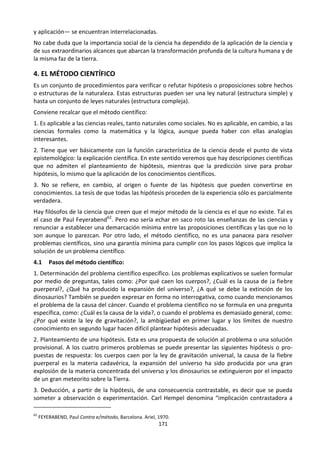 171
y aplicación— se encuentran interrelacionadas.
No cabe duda que la importancia social de la ciencia ha dependido de la aplicación de la ciencia y
de sus extraordinarios alcances que abarcan la transformación profunda de la cultura humana y de
la misma faz de la tierra.
4. EL MÉTODO CIENTÍFICO
Es un conjunto de procedimientos para verificar o refutar hipótesis o proposiciones sobre hechos
o estructuras de la naturaleza. Estas estructuras pueden ser una ley natural (estructura simple) y
hasta un conjunto de leyes naturales (estructura compleja).
Conviene recalcar que el método científico:
1. Es aplicable a las ciencias reales, tanto naturales como sociales. No es aplicable, en cambio, a las
ciencias formales como la matemática y la lógica, aunque pueda haber con ellas analogías
interesantes.
2. Tiene que ver básicamente con la función característica de la ciencia desde el punto de vista
epistemológico: la explicación científica. En este sentido veremos que hay descripciones científicas
que no admiten el planteamiento de hipótesis, mientras que la predicción sirve para probar
hipótesis, lo mismo que la aplicación de los conocimientos científicos.
3. No se refiere, en cambio, al origen o fuente de las hipótesis que pueden convertirse en
conocimientos. La tesis de que todas las hipótesis proceden de la experiencia sólo es parcialmente
verdadera.
Hay filósofos de la ciencia que creen que el mejor método de la ciencia es el que no existe. Tal es
el caso de Paul Feyerabend62
. Pero eso sería echar en saco roto las enseñanzas de las ciencias y
renunciar a establecer una demarcación mínima entre las proposiciones científicas y las que no lo
son aunque lo parezcan. Por otro lado, el método científico, no es una panacea para resolver
problemas científicos, sino una garantía mínima para cumplir con los pasos lógicos que implica la
solución de un problema científico.
4.1 Pasos del método científico:
1. Determinación del problema científico específico. Los problemas explicativos se suelen formular
por medio de preguntas, tales como: ¿Por qué caen los cuerpos?, ¿Cuál es la causa de ¡a fiebre
puerperal?, ¿Qué ha producido la expansión del universo?, ¿A qué se debe la extinción de los
dinosaurios? También se pueden expresar en forma no interrogativa, como cuando mencionamos
el problema de la causa del cáncer. Cuando el problema científico no se formula en una pregunta
específica, como: ¿Cuál es la causa de la vida?, o cuando el problema es demasiado general, como:
¿Por qué existe la ley de gravitación?, la ambigüedad en primer lugar y los límites de nuestro
conocimiento en segundo lugar hacen difícil plantear hipótesis adecuadas.
2. Planteamiento de una hipótesis. Esta es una propuesta de solución al problema o una solución
provisional. A los cuatro primeros problemas se puede presentar las siguientes hipótesis o pro-
puestas de respuesta: los cuerpos caen por la ley de gravitación universal, la causa de la fiebre
puerperal es la materia cadavérica, la expansión del universo ha sido producida por una gran
explosión de la materia concentrada del universo y los dinosaurios se extinguieron por el impacto
de un gran meteorito sobre la Tierra.
3. Deducción, a partir de la hipótesis, de una consecuencia contrastable, es decir que se pueda
someter a observación o experimentación. Carl Hempel denomina “implicación contrastadora a
62
FEYERABEND, Paul Contra e/método, Barcelona. Ariel, 1970.
 
