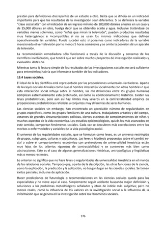 176
prestan para definiciones discrepantes de un estudio a otro. Basta que se difiera en un indicador
importante para que los resultados de la investigación sean diferentes. Si se definiera la variable
“clase social alta” con el indicador de un ingreso mínimo de 100,000 dólares anuales en un caso y
de 25,000 dólares en otro, huelga decir que se obtendrá aceite y agua. Inclusive tratándose de
variables menos solemnes, como “niños que miran la televisión”, pueden producirse resultados
muy heterogéneos e incompatibles si no se usan los mismos indicadores que definen
operativamente las variables. Puede suceder esto si ponemos como indicadores de la variable
mencionada el ver televisión por lo menos 5 horas semanales y se omite la posesión dé un aparato
de televisión.
La recomendación remediadora sólo funcionará a través de la discusión y consenso de los
científicos involucrados, que tendrá que ser sobre muchos proyectos de investigación realizados y
evaluados. Antes no.
Mientras tanto la lectura simple de los resultados de las investigaciones sociales no será suficiente
para entenderlos; habría que informarse también de los indicadores.
13.4 Leyes sociales.
El ideal de la ley científica está representado por las proposiciones universales verdaderas. Aparte
de las leyes sociales triviales como que el hombre interactúa socialmente con otros hombres o que
esta interacción social influye sobre el hombre, las mil diferencias entre los grupos humanos
complican extremadamente esta pretensión, así como su condicionamiento histórico. Existen las
leyes probabilísticas, pero aún así hay límites muy severos en la contrastabilidad empírica de
proposiciones probabilísticas referidas a conjuntos muy diferentes de seres humanos.
Las ciencias sociales sin embargo, han encontrado un apreciable número de regularidades en
grupos específicos, como los grupos familiares de una cultura, trabajadores urbanos y del campo,
votantes de grandes circunscripciones políticas, ciertos aspectos de comportamientos de niños y
muchos aspectos de la vida económica. Los estudios epidemiológicos, quizás los más avanzados en
este sentido, comportan fenómenos sociales. Cada vez se descubren más correlaciones entre los
morbos o enfermedades y variables de la vida psicológico-social.
El universo de las regularidades sociales, que se formulan como leyes, es un universo restringido
de grupos, subgrupos, culturas y subculturas. Las leyes o hipótesis propuestas sobre el cambio so-
cial o sobre el comportamiento económico con pretensiones de universalidad irrestricta están
muy lejos de los criterios rigurosos de contrastabilidad y se conservan más bien como
abstracciones. Este es el caso de algunas generalizaciones históricas, antropológicas y lingüísticas
más o menos recientes.
Lo anterior no significa que no haya leyes o regularidades de universalidad irrestricta en el mundo
de las relaciones sociales. Tampoco que, aparte de la descripción, las otras funciones de la ciencia,
como la explicación, la predicción y la aplicación, no tengan lugar en las ciencias sociales. Se tienen
éxitos parciales, inclusive de aplicación.
Hacer predicciones de futurología o recomendaciones en las ciencias sociales queda para los
especialistas y no viene aquí al caso. Simplemente seguir adelante buscando mejor definición y
soluciones a los problemas metodológicos señalados y otros de índole más subjetiva; pero no
menos reales, como la influencia de los valores en la investigación social o la influencia de la
información que se genera en la investigación sobre los fenómenos sociales.
 