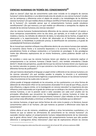 177
CIENCIAS HUMANAS EN TEORÍA DEL CONOCIMIENTO66
¿Qué es ciencia? ¿Qué tipo de conocimiento suele estar incluido en la categoría de ciencias
humanas? ¿Cómo decidimos si una determinada área de estudio es una ciencia humana? ¿Cuáles
son las semejanzas y diferencias entre el objeto de estudio y las metodologías de las distintas
ciencias humanas? ¿En qué medida afecta al enfoque científico el hecho de que esta área se ocupe
de lo humano? ¿Es razonable pensar que el comportamiento humano puede estudiarse
científicamente? ¿De qué maneras y en qué medida son diferentes o semejantes los objetos de
estudio de las ciencias humanas y las ciencias naturales?
¿Son las ciencias humanas fundamentalmente diferentes de las ciencias naturales? ¿O existen a
veces semejanzas sorprendentes entre las dos áreas, por ejemplo, en el modo en que utilizan
modelos y teorías, los métodos de obtención de datos, la naturaleza de los hechos, el papel de la
observación y la experimentación, el efecto del observador en el fenómeno observado, la
cuantificación, la falsabilidad, la predicción precisa, la identificación de constantes y el grado de
complejidad del fenómeno estudiado?
No es inusual que coexistan enfoques muy diferentes dentro de una ciencia humana (por ejemplo,
la economía clásica frente a la economía keynesiana o la economía marxista, o el enfoque
psicodinámico frente al enfoque conductista o al humanista en psicología). Si dos paradigmas
rivales dan diferentes explicaciones de un mismo fenómeno, ¿cómo podemos decidir cuál es
correcto?
Se considera a veces que las ciencias humanas tienen por objetivo no solamente explicar el
comportamiento o las acciones humanas (“desde fuera”), sino también entenderlos (“desde
dentro”). Desde esta perspectiva, ¿puede decirse que las ciencias humanas tienen una riqueza que
las ciencias naturales no poseen, en lo que concierne a las formas de conocimiento y el acceso a
diferentes formas de justificación?
¿De qué maneras desempeña el lenguaje un papel similar o diferente en las ciencias humanas y en
las ciencias naturales? ¿En qué sentidos pueden la empatía, la intuición y el sentimiento
considerarse formas de conocimiento legítimas o especialmente eficaces en las ciencias humanas?
¿Hay circunstancias en las cuales esto no sea así?
¿Cómo puede el lenguaje empleado en las encuestas, en los cuestionarios y en otras formas de
obtención de información influir en las conclusiones alcanzadas? En el caso de que influya, ¿ocurre
esta influencia, o alguna similar, en la investigación en ciencias naturales? La importancia de esta
influencia ¿está relacionada con el grado de certeza que se atribuye a las ciencias naturales y a las
ciencias humanas, o con la posición social o valor asociados con cada una? ¿Cuáles son las
principales dificultades que encuentran los investigadores en ciencias humanas al tratar de
proporcionar explicaciones sobre el comportamiento humano? ¿Qué métodos se han inventado
para sortear estas dificultades y minimizar su influencia en los resultados que se obtienen?
Las ciencias humanas, al igual que ciertas formas de arte como la poesía y la literatura, buscan
conocimientos sobre el ser humano. ¿De qué maneras se parecen o diferencian estos tipos de
conocimiento?
¿Cómo afecta el uso de números, estadísticas, gráficos y otras herramientas cuantitativas a la
manera en que se valoran las afirmaciones de conocimiento en las ciencias humanas? ¿Es
razonable intentar explicar el comportamiento humano independientemente de las intenciones
que la gente afirma tener? ¿Hay explicaciones del comportamiento humano que sólo pueden
obtenerse si averiguamos dichas intenciones? ¿Qué tipo de explicaciones ofrecen las ciencias
66
Tomado de las preguntas sobre esta Área del conocimiento de la Guía de TdC: primeros exámenes 2008.
 