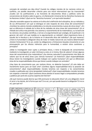 187
concepto de sociedad una idea ética? Cuando los códigos morales de las naciones entran en
conflicto, ¿es posible desarrollar criterios para una moral internacional que los transcienda?
¿Cuáles son las justificaciones y las funciones de documentos éticos y políticos como las
convenciones de Ginebra sobre la guerra, o la Declaración Universal de los Derechos Humanos de
las Naciones Unidas? ¿Qué son los “derechos humanos” y en qué están basados?
¿Resulta razonable separar los valores en la ética de la definición de la disciplina, de sus métodos y
de sus afirmaciones? ¿En qué se distingue en este respecto de otras áreas del conocimiento?
¿Cambian los valores morales establecidos a la vista de conocimientos nuevos de otras áreas? ¿En
qué se diferencia el método de la ética de los métodos de otras áreas del conocimiento? ¿Es el
método de la ética más parecido a los axiomas y razonamiento de las matemáticas, o a la teoría de
las ciencias y las pruebas científicas, o tal vez a la argumentación por analogía, de lo particular a lo
general, del arte? ¿En qué medida es la argumentación un método? ¿Qué importancia tiene el
estudio de la literatura y de la historia en el desarrollo ético del individuo? ¿De qué maneras?
¿Tiene la humanidad la obligación ética de tratar el medio natural de una manera determinada?
¿Existen limitaciones? Si es así, ¿están las obligaciones y limitaciones basadas únicamente en una
preocupación por los efectos indirectos para la humanidad, o existen otras cuestiones y
principios?
¿Debe la investigación estar sujeta a principios éticos, o tiene la búsqueda de conocimientos
mediante la investigación un valor intrínseco y está, en sí misma, libre de valores? ¿Crean algunas
áreas del conocimiento (¿las matemáticas? ¿las ciencias naturales?) conocimientos más libres de
valores que los de otras áreas (¿las ciencias humanas? ¿la historia?)? ¿Qué responsabilidades
éticas tienen los investigadores cuando trabajan con sujetos humanos? ¿En qué se diferencian
éstas de las responsabilidades éticas que tienen cuando trabajan con animales?
¿Hay tipos de conocimiento que, por motivos éticos, no deberían buscarse? ¿El arte debe ser
moralmente bueno para ser buen arte? ¿Conlleva alguna responsabilidad ética la posesión de
conocimiento? ¿Qué responsabilidades morales tenemos con respecto a los conocimientos
creados o publicados por otros (propiedad intelectual)? ¿Qué responsabilidades morales tenemos
con respecto a Internet? ¿Qué cuestiones éticas plantea el acceso ilegal a computadores privados
y públicos por parte de usuarios expertos de Internet?
¿De qué maneras puede decirse que CAS promueve la educación ética? ¿Es una obligación moral
el servir a los demás, de la forma que sea? Si es así, ¿en qué puede basarse la obligación? Si no es
así, ¿por qué no?
 