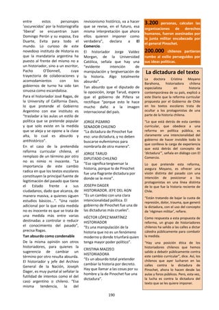 190
entre estos personajes
‘oscurecidos’ por la historiografía
‘liberal’ se encuentran Juan
Domingo Perón y su esposa, Eva
Duarte, Evita para todo el
mundo. Lo curioso de este
novedoso instituto de Historia es
que la mandataria argentina ha
puesto al frente del mismo no a
un historiador, sino a un escritor,
Pacho O’Donnell, cuya
trayectoria de colaboraciones y
acomodamientos con los
gobiernos de turno ha sido tan
sinuosa como escandalosa.
Para el historiador José Ragas, de
la University of California Davis,
lo que pretende el Gobierno
Argentino con ese instituto es
“trasladar a las aulas un estilo de
política que se pretende popular
y que solo existe en la medida
que se aleja y se opone a la clase
alta, lo cual es absurdo y
antihistórico”.
En el caso de la pretendida
reforma curricular chilena, el
remplazo de un término por otro
no es nimio ni inocente. “La
importancia de este cambio
radica en que los textos escolares
constituyen la principal fuente de
legitimación del pasado que tiene
el Estado frente a sus
ciudadanos, dado que alcanza, de
manera masiva, a quienes siguen
estudios básicos...”. “Una razón
adicional por la que esta medida
no es inocente es que se trata de
una medida más entre varias
destinadas a controlar o reducir
el conocimiento del pasado”,
precisa Ragas.
Tan absurdo como condenable
De la misma opinión son otros
historiadores, para quienes la
sugerencia de cambiar un
término por otro resulta absurda.
El historiador y jefe del Archivo
General de la Nación, Joseph
Dager, es muy puntal al señalar la
futilidad de intentos como el del
caso argentino o chileno. “Esa
misma tendencia, la del
revisionismo histórico, va a hacer
que se revise, en el futuro, esa
misma interpretación que ahora
ellos quieren imponer como
verdadera”, declara a El
Comercio.
El historiador Jorge Valdez
Morgan, de la Universidad
Católica, señala que hay una
“evidente intención de
manipulación y tergiversación de
la historia. Algo totalmente
absurdo”.
Tan absurdo que el diputado de
la oposición, Jorge Tarud, espera
que el gobierno de Piñera se
rectifique “porque esto le hace
mucho daño a la imagen
internacional del país.
JORGE PIZARRO
SENADOR CHILENO
“La dictadura de Pinochet fue
eso: una dictadura, y no deben
buscarse eufemismos para
nombrarla de otra manera”.
JORGE TARUD
DIPUTADO CHILENO
“Eso significa tergiversar la
historia, porque lo de Pinochet
fue una flagrante dictadura por
donde se le mire”.
JOSEPH DAGER
HISTORIADOR. JEFE DEL AGN
“Es un cambio con una clara
intencionalidad política. El
gobierno de Pinochet fue una de
las dictaduras más crueles”.
HÉCTOR LÓPEZ MARTÍNEZ
HISTORIADOR
“Es una manipulación de la
historia que no es un fenómeno
moderno y donde triunfará quien
tenga mayor poder político”.
CRISTINA MAZZEO
HISTORIADORA
“Es un absurdo total pretender
cambiar la historia por decreto.
Hay que llamar a las cosas por su
hombre y la de Pinochet fue una
dictadura”.
3.200 personas, calculan las
organizaciones de derechos
humanos, fueron asesinadas por
la junta militar encabezada por
el general Pinochet.
200.000 chilenos partieron
rumbo al exilio perseguidos por
sus ideas políticas.
La dictadura del texto
La doctora Cristina Moyano
Barahona, historiadora chilena
especialista en historia
contemporánea de su país, explicó a
este Diario que la reforma curricular
propuesta por el Gobierno de Chile
en los textos escolares trata de
ocultar a los protagonistas de una
parte de la historia chilena.
“Lo que está detrás de esta cambio
curricular, que obedece a una
reforma en política pública, es
claramente una intencionalidad del
gobierno de hacer invisible todo lo
que conlleva la carga de experiencia
que está detrás del concepto de
‘dictadura’”, señala en diálogo con El
Comercio.
Lo que pretende esta reforma,
asegura Moyano, es ofrecer una
visión distinta del pasado con una
intención de posicionar a los
protagonistas en una línea distinta
de lo que fue la historia reciente de
Chile.
“Están tratando de bajar la cuota de
represión, dolor, trauma, que generó
la dictadura, con el uso del concepto
de ‘régimen militar’, refiere.
Como respuesta a esta propuesta de
reforma, un grupo de historiadores
chilenos ha salido a las calles a dictar
cátedra públicamente para combatir
la medida.
“Hay una posición ética de los
historiadores chilenos que hemos
salido a debatir públicamente contra
este cambio curricular”, dice. Así, los
chilenos que ayer lucharon en las
calles contra la dictadura de
Pinochet, ahora lo hacen desde las
aulas y foros públicos. Pero, esta vez,
la lucha es contra la dictadura del
texto que se les quiere imponer.
 