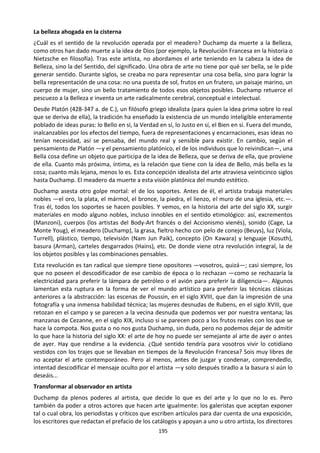 195
La belleza ahogada en la cisterna
¿Cuál es el sentido de la revolución operada por el meadero? Duchamp da muerte a la Belleza,
como otros han dado muerte a la idea de Dios (por ejemplo, la Revolución Francesa en la historia o
Nietzsche en filosofía). Tras este artista, no abordamos el arte teniendo en la cabeza la idea de
Belleza, sino la del Sentido, del significado. Una obra de arte no tiene por qué ser bella, se le pide
generar sentido. Durante siglos, se creaba no para representar una cosa bella, sino para lograr la
bella representación de una cosa: no una puesta de sol, frutos en un frutero, un paisaje marino, un
cuerpo de mujer, sino un bello tratamiento de todos esos objetos posibles. Duchamp retuerce el
pescuezo a la Belleza e inventa un arte radicalmente cerebral, conceptual e intelectual.
Desde Platón (428-347 a. de C.), un filósofo griego idealista (para quien la idea prima sobre lo real
que se deriva de ella), la tradición ha enseñado la existencia de un mundo inteligible enteramente
poblado de ideas puras: lo Bello en sí, la Verdad en sí, lo Justo en sí, el Bien en sí. Fuera del mundo,
inalcanzables por los efectos del tiempo, fuera de representaciones y encarnaciones, esas ideas no
tenían necesidad, así se pensaba, del mundo real y sensible para existir. En cambio, según el
pensamiento de Platón —y el pensamiento platónico, el de los individuos que lo reivindican—, una
Bella cosa define un objeto que participa de la idea de Belleza, que se deriva de ella, que proviene
de ella. Cuanto más próxima, íntima, es la relación que tiene con la idea de Bello, más bella es la
cosa; cuanto más lejana, menos lo es. Esta concepción idealista del arte atraviesa veinticinco siglos
hasta Duchamp. El meadero da muerte a esta visión platónica del mundo estético.
Duchamp asesta otro golpe mortal: el de los soportes. Antes de él, el artista trabaja materiales
nobles —el oro, la plata, el mármol, el bronce, la piedra, el lienzo, el muro de una iglesia, etc.—.
Tras él, todos los soportes se hacen posibles. Y vemos, en la historia del arte del siglo XX, surgir
materiales en modo alguno nobles, incluso innobles en el sentido etimológico: así, excrementos
(Manzoni), cuerpos (los artistas del Body-Art francés o del Accionismo vienés), sonido (Cage, La
Monte Youg), el meadero (Duchamp), la grasa, fieltro hecho con pelo de conejo (Beuys), luz (Viola,
Turrell), plástico, tiempo, televisión (Nam Jun Paik), concepto (On Kawara) y lenguaje (Kosuth),
basura (Arman), carteles desgarrados (Hains), etc. De donde viene otra revolución integral, la de
los objetos posibles y las combinaciones pensables.
Esta revolución es tan radical que siempre tiene opositores —vosotros, quizá—; casi siempre, los
que no poseen el descodificador de ese cambio de época o lo rechazan —como se rechazaría la
electricidad para preferir la lámpara de petróleo o el avión para preferir la diligencia—. Algunos
lamentan esta ruptura en la forma de ver el mundo artístico para preferir las técnicas clásicas
anteriores a la abstracción: las escenas de Poussin, en el siglo XVIII, que dan la impresión de una
fotografía y una inmensa habilidad técnica; las mujeres desnudas de Rubens, en el siglo XVIII, que
retozan en el campo y se parecen a la vecina desnuda que podemos ver por nuestra ventana; las
manzanas de Cezanne, en el siglo XIX, incluso si se parecen poco a los frutos reales con los que se
hace la compota. Nos gusta o no nos gusta Duchamp, sin duda, pero no podemos dejar de admitir
lo que hace la historia del siglo XX: el arte de hoy no puede ser semejante al arte de ayer o antes
de ayer. Hay que rendirse a la evidencia. ¿Qué sentido tendría para vosotros vivir lo cotidiano
vestidos con los trajes que se llevaban en tiempos de la Revolución Francesa? Sois muy libres de
no aceptar el arte contemporáneo. Pero al menos, antes de juzgar y condenar, comprendedlo,
intentad descodificar el mensaje oculto por el artista —y solo después tiradlo a la basura si aún lo
deseáis...
Transformar al observador en artista
Duchamp da plenos poderes al artista, que decide lo que es del arte y lo que no lo es. Pero
también da poder a otros actores que hacen arte igualmente: los galeristas que aceptan exponer
tal o cual obra, los periodistas y críticos que escriben artículos para dar cuenta de una exposición,
los escritores que redactan el prefacio de los catálogos y apoyan a uno u otro artista, los directores
 