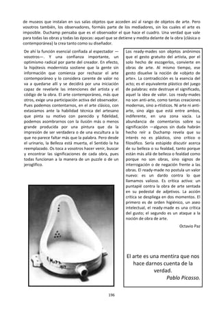 196
de museos que instalan en sus salas objetos que acceden así al rango de objetos de arte. Pero
vosotros también, los observadores, formáis parte de los mediadores, sin los cuales el arte es
imposible. Duchamp pensaba que es el observador el que hace el cuadro. Una verdad que vale
para todas las obras y todas las épocas: aquel que se detiene y medita delante de la obra (clásica o
contemporánea) la crea tanto como su diseñador.
De ahí la función esencial confiada al espectador —
vosotros—. Y una confianza importante, un
optimismo radical por parte del creador. En efecto,
la hipótesis modernista sostiene que la gente sin
información que comienza por rechazar el arte
contemporáneo y lo considera carente de valor no
va a quedarse allí y se decidirá por una iniciación
capaz de revelarle las intenciones del artista y el
código de la obra. El arte contemporáneo, más que
otros, exige una participación activa del observador.
Pues podemos contentarnos, en el arte clásico, con
extasiamos ante la habilidad técnica del artesano
que pinta su motivo con parecido y fidelidad,
podemos asombrarnos con la ilusión más o menos
grande producida por una pintura que da la
impresión de ser verdadera o de una escultura a la
que no parece faltar más que la palabra. Pero desde
el urinario, la Belleza está muerta, el Sentido la ha
reemplazado. Os toca a vosotros hacer venir, buscar
y encontrar las significaciones de cada obra, pues
todas funcionan a la manera de un puzzle o de un
jeroglífico.
Los ready-mades son objetos anónimos
que el gesto gratuito del artista, por el
solo hecho de escogerlos, convierte en
obras de arte. Al mismo tiempo, ese
gesto disuelve la noción de «objeto de
arte». La contradicción es la esencia del
acto; es el equivalente plástico del juego
de palabras: este destruye el significado,
aquel la idea de valor. Los ready-mades
no son anti-arte, como tantas creaciones
modernas, sino a-rtísticos. Ni arte ni anti-
arte, sino algo que está entre ambos,
indiferente, en una zona vacía. La
abundancia de comentarios sobre su
significación —algunos sin duda habrán
hecho reír a Duchamp revela que su
interés no es plástico, sino crítico o
filosófico. Sería estúpido discutir acerca
de su belleza o su fealdad, tanto porque
están más allá de belleza o fealdad como
porque no son obras, sino signos de
interrogación o de negación frente a las
obras. El ready-made no postula un valor
nuevo: es un dardo contra lo que
llamamos valioso. Es crítica activa: un
puntapié contra la obra de arte sentada
en su pedestal de adjetivos. La acción
crítica se despliega en dos momentos. El
primero es de orden higiénico, un aseo
intelectual, el ready-made es una crítica
del gusto; el segundo es un ataque a la
noción de obra de arte.
Octavio Paz
El arte es una mentira que nos
hace darnos cuenta de la
verdad.
Pablo Picasso.
 
