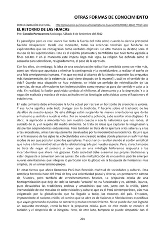 201
OTRAS FORMAS DE CONOCIMIENTO
DESCOLONIZACIÓN CULTURAL http://elcomercio.pe/impresa/notas/retorno-huacas/20120908/1466617/?ref=qdn
EL RETORNO DE LAS HUACAS
Por: Gonzalo Portocarrero Sociólogo. Sábado 8 de Setiembre del 2012
Es paradójico pero es real: nunca fue tanta la fuerza del mito como cuando la ciencia pretendió
hacerlo desaparecer. Desde ese momento, todas las creencias tendrían que fundarse en
experimentos que las consagraran como verdades objetivas. De otra manera su destino sería el
museo de las supersticiones. Este es el espíritu positivista y cientificista que tuvo tanta vigencia a
fines del XIX. Y en el marxismo este ímpetu llego más lejos. La religión fue definida como el
consuelo para sobrellevar, resignadamente, el peso de la opresión.
Con los años, sin embargo, la idea de una secularización radical fue percibida como un mito más,
como un relato que apuntaba a eliminar la contingencia y la incertidumbre, a realizar el sueño de
una feliz omnipotencia humana. Y es que no está al alcance de la ciencia responder las preguntas
más fundamentales de la existencia: ¿qué viene después de la muerte?, ¿cuál es el sentido de la
vida? Cuando esta situación se hizo evidente, se inició un período de reivindicación de las
creencias, de esas afirmaciones tan indemostrables como necesarias para dar sentido y valor a la
vida. En realidad, la ilusión positivista condujo al nihilismo, al desencanto y a la depresión. Y a la
negación exaltada y maníaca de estas actitudes en las ideologías colectivistas como el fascismo y el
estalinismo.
En este contexto debe entenderse la lucha actual por recrear un horizonte de creencias y valores.
Y esa lucha significa ante todo dialogar con la tradición. Y hacerlo sobre el trasfondo de los
desafíos de nuestra época. De este diálogo están surgiendo las nuevas orientaciones que darán
entusiasmo y sentido a nuestras vidas. Por su novedad y potencia, cabe resaltar al ecologismo. Es
decir, la aspiración a armonizarnos con nuestro cuerpo y con la naturaleza que nos rodea, el
cuidado de sí, y el respeto del medio ambiente. Se trata de ideas que capturan la imaginación y
despiertan sorprendentes entusiasmos. Pero también se trata de la apertura a los saberes y a las
artes ancestrales, antes tan injustamente devaluados por la modernidad eurocéntrica. Ocurre que
en el transcurso de los siglos las colectividades van creando relatos donde plasman y reafirman los
modos de ser que postulan como los ejemplares. Y esos textos resultan siendo el cordón umbilical
que nutre a la humanidad actual de la sabiduría lograda por nuestra especie. Pero, claro, tampoco
se trata de negar el presente y creer que en una mitología hallaremos respuesta a las
incertidumbres que ahora nos golpean. Cada sociedad debe examinar sus propias tradiciones y
estar dispuesta a conversar con las ajenas. De esta multiplicación de encuentros podrán emerger
nuevas orientaciones que integren lo particular con lo global, en la búsqueda de horizontes más
amplios, de un universalismo propio.
En estas tierras que ahora llamamos Perú han florecido multitud de sociedades y culturas. Esta
compleja herencia hace del Perú de hoy una colectividad plural y diversa, un permanente campo
de fusiones, pero también de atrincheramientos hostiles. La propuesta criolla de una
homogeneización que deje de lado lo llamado “arcaico” no ha funcionado y es, además, injusta,
pues desvaloriza las tradiciones andinas y amazónicas que son, junto con la criolla, parte
irrenunciable de ese mosaico de colectividades y culturas que es el Perú contemporáneo, aún más
abigarrado por la globalización que ha llegado a todos los rincones del país. Entonces,
improcedente el racismo criollo, el camino que se abre es de fusiones e hibridaciones específicas
que vayan generando espacios de contacto y mutuo reconocimiento. No se puede dar por logrado
un supuesto mestizaje, como lo hace la propuesta criolla, pues de este modo se encubre el
racismo y el desprecio de lo indígena. Pero, de otro lado, tampoco se puede simpatizar con el
 