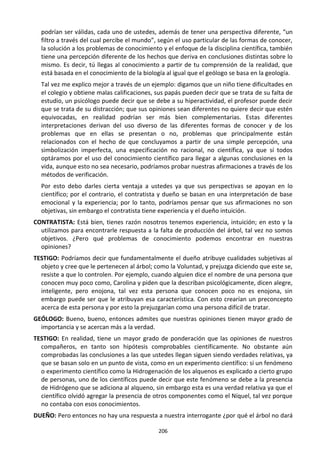 206
podrían ser válidas, cada uno de ustedes, además de tener una perspectiva diferente, “un
filtro a través del cual percibe el mundo”, según el uso particular de las formas de conocer,
la solución a los problemas de conocimiento y el enfoque de la disciplina científica, también
tiene una percepción diferente de los hechos que deriva en conclusiones distintas sobre lo
mismo. Es decir, tú llegas al conocimiento a partir de tu comprensión de la realidad, que
está basada en el conocimiento de la biología al igual que el geólogo se basa en la geología.
Tal vez me explico mejor a través de un ejemplo: digamos que un niño tiene dificultades en
el colegio y obtiene malas calificaciones, sus papás pueden decir que se trata de su falta de
estudio, un psicólogo puede decir que se debe a su hiperactividad, el profesor puede decir
que se trata de su distracción; que sus opiniones sean diferentes no quiere decir que estén
equivocadas, en realidad podrían ser más bien complementarias. Estas diferentes
interpretaciones derivan del uso diverso de las diferentes formas de conocer y de los
problemas que en ellas se presentan o no, problemas que principalmente están
relacionados con el hecho de que concluyamos a partir de una simple percepción, una
simbolización imperfecta, una especificación no racional, no científica, ya que sí todos
optáramos por el uso del conocimiento científico para llegar a algunas conclusiones en la
vida, aunque esto no sea necesario, podríamos probar nuestras afirmaciones a través de los
métodos de verificación.
Por esto debo darles cierta ventaja a ustedes ya que sus perspectivas se apoyan en lo
científico; por el contrario, el contratista y dueño se basan en una interpretación de base
emocional y la experiencia; por lo tanto, podríamos pensar que sus afirmaciones no son
objetivas, sin embargo el contratista tiene experiencia y el dueño intuición.
CONTRATISTA: Está bien, tienes razón nosotros tenemos experiencia, intuición; en esto y la
utilizamos para encontrarle respuesta a la falta de producción del árbol, tal vez no somos
objetivos. ¿Pero qué problemas de conocimiento podemos encontrar en nuestras
opiniones?
TESTIGO: Podríamos decir que fundamentalmente el dueño atribuye cualidades subjetivas al
objeto y cree que le pertenecen al árbol; como la Voluntad, y prejuzga diciendo que este se,
resiste a que lo controlen. Por ejemplo, cuando alguien dice el nombre de una persona que
conocen muy poco como, Carolina y piden que la describan psicológicamente, dicen alegre,
inteligente, pero enojona, tal vez esta persona que conocen poco no es enojona, sin
embargo puede ser que le atribuyan esa característica. Con esto crearían un preconcepto
acerca de esta persona y por esto la prejuzgarían como una persona difícil de tratar.
GEÓLOGO: Bueno, bueno, entonces admites que nuestras opiniones tienen mayor grado de
importancia y se acercan más a la verdad.
TESTIGO: En realidad, tiene un mayor grado de ponderación que las opiniones de nuestros
compañeros, en tanto son hipótesis comprobables científicamente. No obstante aún
comprobadas las conclusiones a las que ustedes llegan siguen siendo verdades relativas, ya
que se basan solo en un punto de vista, como en un experimento científico: si un fenómeno
o experimento científico como la Hidrogenación de los alquenos es explicado a cierto grupo
de personas, uno de los científicos puede decir que este fenómeno se debe a la presencia
de Hidrógeno que se adiciona al alqueno, sin embargo esta es una verdad relativa ya que el
científico olvidó agregar la presencia de otros componentes como el Níquel, tal vez porque
no contaba con esos conocimientos.
DUEÑO: Pero entonces no hay una respuesta a nuestra interrogante ¿por qué el árbol no dará
 