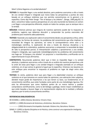 207
látex? ¿Cómo llegamos a la verdad absoluta?
TESTIGO: Es imposible llegar a una verdad absoluta, pero podemos acercamos a ella a través
de una verdad integral e integrada que reúna todas las perspectivas y puntos de vista
basada en un enfoque sistémico que nos permita concentrarnos en lo general y lo
específico. Como dijo Peter Senge: “Ver el bosque y los árboles”. (Senge, 1995,pág.91). Es
decir, concentrar todas nuestras perspectivas en una sola reuniendo los factores en común
y así llegar a una perspectiva diferente, amplia en todos los campos, que se acerque más a
la verdad.
BIÓLOGO: Entonces piensas que ninguna de nuestras opiniones puede dar la respuesta al
problema, sugieres que debemos descubrir y comprender los puntos esenciales del
problema para resolverlo adecuadamente.
TESTIGO: Haciendo una explicación sobre el conocimiento desde una perspectiva crítica, cómo
conocemos, las formas de conocer, los problemas del conocimiento que ellas implican, la
necesidad de integrar las opiniones, así como la correspondencia entre esto y la
metodología científica, la explicación de esta a través de diversas disciplinas y la
obligatoriedad de lo sistemático, podemos acercarnos a comprender la necesidad de dejar
de lado la perspectiva parcial, la interpretación subjetiva y aproximarnos a una verdad,
integral e integrada, que superando metodológicamente los problemas del conocimiento
nos haga ver “el bosque y los árboles” sin prejuicios’ o incertidumbre y verificando con la
experimentación lo que afirmamos.
CONTRATISTA: Resumiendo podemos decir que si bien es imposible llegar a la verdad
absoluta, sí podemos acercarnos a ella a través de un análisis de nuestras perspectivas y de
la unión de estas para llegar a una verdad integral e integrada asentada en un enfoque
sistémico, en el que vemos lo general al igual que lo especifico. Entonces nos basamos en
este enfoque para encontrar la respuesta al problema en lugar de elegir entre ellas
¿verdad?
TESTIGO: Es cierto, podemos decir que para llegar a la objetividad creamos un enfoque
sistémico en el que tomamos en cuenta todas las opiniones, una valoración ínter subjetiva,
dándole mayor grado de importancia a las que tienen su base, sus fundamentos en el
conocimiento científico, que están fundadas como parte de una metodología rigurosa. Por
esto las afirmaciones que como hipótesis parten de un marco teórico y pueden
comprobarse científicamente, como la del biólogo y geólogo, tienen mayor credibilidad ya
que están basadas y buscan llegar a la representación objetiva de la realidad y reflexión
objetiva y por lo tanto al conocimiento científico.
REFERENCIAS BIBLIOGRÁFICAS
DE ECHANO, J. (2001) Dianoia, Barcelona: Vincens Vives
GISPERT, C. (1989) Diccionario de Sinónimos y Antónimos, Barcelona: Océano.
--------------- (1992) Diccionario Enciclopédico Ilustrado: Océano Uno, Barcelona: Océano.
SENGE, P. (1995) La Quinta Disciplina en la Práctica, cómo construir una organización inteligente,
Barcelona: Gránica.
 