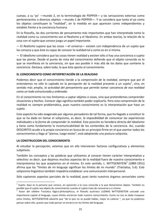 21
cuerpo, a su ‘yo’ —mundo 2, en la terminología de POPPER— y las sensaciones externas como
pertenecientes a diversos objetos —mundo 1 de POPPER—. Y se considera que tanto el yo como
los objetos constituyen la “realidad”, en la medida en que aparecen como independientes y
estables frente a la conciencia humana.
En la filosofía, las dos corrientes de pensamiento más importantes que han interpretado tanto la
realidad como su conocimiento son el Realismo y el Idealismo. En ambas teorías, la relación de la
cosa con el sujeto que conoce juega un papel importante.
— El Realismo supone que las cosas —el universo— existen con independencia de un sujeto que
las conozca y que éste es capaz de conocer la realidad tal y como es en sí misma.
— El Idealismo considera que las cosas tienen realidad y existen sólo si hay una conciencia o sujeto
que las piense. Desde el punto de vista del conocimiento defiende que el objeto conocido es lo
que se manifiesta en la conciencia, sin que sea posible ir más allá de los datos que contiene la
conciencia. Destaca, sobre todo, lo que ésta aporta al conocimiento.
EL CONOCIMIENTO COMO INTERPRETACIÓN DE LA REALIDAD
Podemos decir que el conocimiento tiende a la comprensión de la realidad, siempre que por él
entendamos no sólo lo captado en la percepción de la realidad presente a un sujeto1
, sino, en
sentido más amplio, la actividad del pensamiento que permite tomar conciencia de esa realidad
como un todo estructurado y ordenado.
En el conocimiento no nos limitamos a captar objetos o cosas, sino que pretendemos comprender
situaciones y hechos. Conocer algo significa también poder explicarlo. Pero esta comprensión de la
realidad es siempre problemática, pues nuestro conocimiento es la interpretación que hace un
sujeto.
Este aspecto ha sido exagerado por algunos pensadores de tal forma, que ha llegado a constituir lo
que se ha dado en llamar el solipsismo, es decir, la imposibilidad de comunicar las experiencias
individuales o la forma de comprender la realidad. Esta posición es heredera directa del Idealismo
y tiene como fundamento la incomunicabilidad de los contenidos de la conciencia. Así, cuando
DESCARTES acude a la propia conciencia en busca de un principio firme en el que asentar todos los
conocimientos y llega al “pienso, luego existo”, está adoptando una postura solipsista.
LA CONSTRUCCION DEL CONOCIMIENTO
Al estudiar la percepción, veíamos que en ella intervienen factores configurativos y elementos
subjetivos.
También los conceptos y las palabras que utilizamos al conocer tienen carácter interpretativo y
selectivo: es decir, que dejamos muchos aspectos de la realidad fuera de nuestro conocimiento e
interpretamos los que aceptamos en el mismo. En este sentido, L. WITTGENSTEIN2
(1889-1951)
afirma que los “límites de mi lenguaje significan los límites de mi mundo” (Tractatus, 5.6). Este
solipsismo lingüístico también impediría establecer una comunicación interpersonal.
Sólo captamos aspectos parciales de la realidad, pues tanto nuestros órganos sensoriales como
1
Sujeto: Aquí es la persona que conoce, en oposición a la cosa conocida a la que llamaríamos objeto. También es
posible que el sujeto sea objeto de conocimiento cuando el sujeto trata de conocerse a sí mismo.
2
Autor del célebre Tractatus lógico-philosóphicus, el filósofo austríaco LUDWIG WITTGENSTEIN concede una
importancia capital al lenguaje, cuyos límites encierran todo nuestro conocimiento. Como no nos es dado traspasar
estos límites, WITTGENSTEIN advierte que “de lo que no se puede hablar, mejor es callarse “, ya que no podemos
pensar sobre ello, puesto que todo pensar se encierra en los límites del lenguaje.
 
