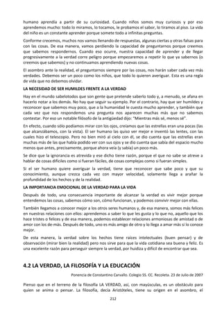 212
humano aprendía a partir de su curiosidad. Cuando niños somos muy curiosos y por eso
aprendemos mucho: todo lo miramos, lo tocamos, le probamos el sabor, lo tiramos al piso. La vida
del niño es un constante aprender porque somete todo a infinitas preguntas.
Conforme crecemos, muchos nos vamos llenando de respuestas, algunas ciertas y otras falsas para
con las cosas. De esa manera, vamos perdiendo la capacidad de preguntarnos porque creemos
que sabemos respondernos. Cuando eso ocurre, nuestra capacidad de aprender y de llegar
progresivamente a la verdad corre peligro porque empezaremos a repetir lo que ya sabernos (o
creemos que sabemos) y no continuamos aprendiendo nuevas cosas.
El asombro ante la realidad, el preguntarnos siempre por las cosas, nos harán saber cada vez más
verdades. Debemos ser un poco como los niños, que todo lo quieren averiguar. Esta es una regla
de vida que no debemos olvidar.
LA NECESIDAD DE SER HUMILDES FRENTE A LA VERDAD
Hay en el mundo sabelotodos que son gente que pretende saberlo todo y, a menudo, se afana en
hacerlo notar a los demás. No hay que seguir su ejemplo. Por el contrario, hay que ser humildes y
reconocer que sabemos muy poco, que a la humanidad le cuesta mucho aprender, y también que
cada vez que nos respondemos una pregunta nos aparecen muchas más que no sabemos
contestar. Por eso un notable filósofo de la antigüedad dijo: “Mientras más sé, menos sé”.
En efecto, cuando sólo podíamos mirar con los ojos, creíamos que las estrellas eran una pocas (las
que alcanzábamos, con la vista). El ser humano las quiso ver mejor e inventó las lentes, con las
cuales hizo el telescopio. Pero no bien miró al cielo con él, se dio cuenta que las estrellas eran
muchas más de las que había podido ver con sus ojos y se dio cuenta que sabía del espacio mucho
menos que antes, precisamente, porque ahora veía (y sabía) un poco más.
Se dice que la ignorancia es atrevida y ese dicho tiene razón, porque el que no sabe se atreve a
hablar de cosas difíciles como si fueran fáciles, de cosas complejas como si fueran simples.
Si el ser humano quiere averiguar la verdad, tiene que reconocer que sabe poco y que su
conocimiento, aunque crezca cada vez con mayor velocidad, solamente llega a arañar la
profundidad de los hechos y de la realidad.
LA IMPORTANCIA EMOCIONAL DE LA VERDAD PARA LA VIDA
Después de todo, una consecuencia importante de alcanzar la verdad es vivir mejor porque
entendemos las cosas, sabemos cómo son, cómo funcionan, y podemos convivir mejor con ellas.
También llegamos a conocer mejor a los otros seres humanos y, de esa manera, somos más felices
en nuestras relaciones con ellos: aprendemos a saber lo que les gusta y lo que no, aquello que los
hace tristes o felices y de esa manera, podemos establecer relaciones armoniosas de amistad o de
amor con los de-más. Después de todo, uno es más amigo de otro y lo llega a amar más si lo conoce
mejor.
De esta manera, la verdad sobre los hechos tiene raíces intelectuales (buen pensar) y de
observación (mirar bien la realidad) pero nos sirve para que la vida cotidiana sea buena y feliz. Es
una excelente razón para perseguir siempre la verdad, por huidiza y difícil de encontrar que sea.
4.2 LA VERDAD, LA FILOSOFÍA Y LA EDUCACIÓN
Ponencia de Constantino Carvallo. Colegio SS. CC. Recoleta. 23 de Julio de 2007
Pienso que en el terreno de la filosofía LA VERDAD, así, con mayúsculas, es un obstáculo para
quien se anima o pensar. La filosofía, decía Aristóteles, tiene su origen en el asombro, el
 