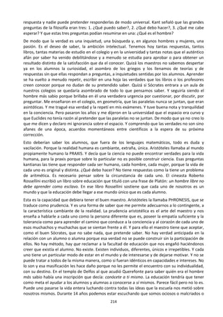214
respuesta y nadie puede pretender responderlas de modo universal. Kant señaló que las grandes
preguntas de la filosofía eran tres: 1. ¿Qué puedo saber?, 2. ¿Qué debo hacer?, 3. ¿Qué me cabe
esperar? Y que estas tres preguntas podían resumirse en una: ¿Qué es el hombre?
De modo que la verdad es una inquietud, una búsqueda y, en algunos hombres y mujeres, una
pasión. Es el deseo de saber, la ambición intelectual. Tenemos hoy tantas respuestas, tantos
libros, tantas materias de estudio en el colegio y en la universidad y tantas notas que el auténtico
afán por saber ha venido debilitándose y a menudo se estudia para aprobar o para obtener un
resultado distinto de la satisfacción que da el conocer. Quizá los maestros no sabemos despertar
ya en los alumnos la curiosidad, el asombro de los griegos y los llenamos de teorías y de
respuestas sin que ellas respondan a preguntas, a inquietudes sentidas por los alumnos. Aprender
se ha vuelto a menudo repetir, escribir en una hoja las verdades que los libros o los profesores
creen conocer porque no dudan de su pretendido saber. Quizá si Sócrates entrara a un aula de
nuestros colegios se quedaría asombrado de todo lo que pensamos saber. Y seguiría siendo el
hombre más sabio porque brillaba en él una verdadera urgencia por cuestionar, por discutir, por
preguntar. Me enseñaron en el colegio, en geometría, que las paralelas nunca se juntan, que eran
asintóticas. Y me tragué esa verdad y la repetí en mis exámenes. Y tuve buena nota y tranquilidad
en la conciencia. Pero pasaron los años y me dijeron en la universidad que el espacio era curvo y
que Euclides no tenía razón al pretender que las paralelas no se juntan. De modo que ya no creo lo
que me dicen y declaro mi ignorancia sobre el espacio. Y comprendo que las verdades no son sino
afanes de una época, acuerdos momentáneos entre científicos a la espera de su próxima
corrección.
Esto deberían saber los alumnos, que fuera de los lenguajes matemáticos, todo es duda y
vacilación. Porque la realidad humana es cambiante, extraña, única. Aristóteles llamaba al mundo
propiamente humano la PRAXIS. Y decía que la ciencia no puede encontrar verdades para la vida
humana, para la praxis porque sobre lo particular no es posible construir ciencia. Esas preguntas
kantianas las tiene que responder cada ser humano, cada hombre, cada mujer, porque la vida de
cada uno es original y distinta. ¿Qué debo hacer? No tiene respuestas como la tiene un problema
de aritmética. Es necesario pensar sobre la circunstancia de cada uno. El cineasta Roberto
Rossellíni escribió un libro sobre educación que tituló con una frase de Platón: un hombre libre no
debe aprender como esclavo. En ese libro Rossellini sostiene que cada uno de nosotros es un
mundo y que la educación debe llegar a ese mundo único que es cada alumno.
Esta es la capacidad que debiera tener el buen maestro. Aristóteles la llamaba PHRONESIS, que se
traduce como prudencia. Y es una forma de saber que me permite adecuarnos a lo contingente, a
la característica cambiante de la realidad. La prudencia aristotélica es el arte del maestro y nos
enseña a hablarle a cada uno como la persona diferente que es, poseer la empatía suficiente y la
tolerancia como para aprender el camino que conduce a la conciencia y al corazón de cada uno de
esos muchachos y muchachas que se sientan frente a él. Y para ello el maestro tiene que aceptar,
como el buen Sócrates, que no sabe nada, que pretende saber. No hay verdad anticipada en la
relación con un alumno o alumna porque esa verdad no se puede construir sin la participación de
ellos. No hay método, hay que reclamar a la facultad de educación que nos engañó haciéndonos
creer que existía el alumno. No existe. Existen individuos, diferentes, únicos e irrepetibles. Y cada
uno tiene un particular modo de estar en el mundo y de interesarse y de dejarse motivar. Y no se
puede tratar a todos de la misma manera, como si fueran idénticos en capacidades e intereses. No
lo son y esa masificación les hace daño porque no les permite el encuentro con su individualidad,
con su destino. En el templo de Delfos al que acudió Querefonte para saber quién era el hombre
más sabio había una inscripción que decía: conócete a ti mismo. La educación tendría que tener
como meta el ayudar a los alumnos y alumnas a conocerse a sí mismos. Parece fácil pero no lo es.
Puede uno pasarse la vida entera luchando contra todas las ideas que la escuela nos metió sobre
nosotros mismos. Durante 14 años podemos estar escuchando que somos ociosos o malcriados o
 