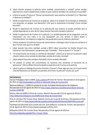 219
d. ¿Qué relación propone la película entre realidad, conocimiento y verdad? ¿entre verdad,
experiencia y razón? ¿Deberíamos confiar en que nuestros sentidos nos conducen a la verdad?
e. ¿Cómo le ayuda a Truman el “Pensar correctamente” para alcanzar la Verdad? ¿Y el “Aprender
a observar la realidad”?
f. Desde la experiencia de Truman en la película: ¿Qué es la verdad? ¿Es la Verdad un obstáculo,
una conquista, un peligro, una liberación? ¿Por qué es importante la Verdad? ¿Tiene sentido
buscarla?
g. Desde la experiencia de Truman en la película:¿De qué manera se puede entender que la
verdad depende de un acto de fe? ¿Qué relación hay entre Verdad y creencia?
h. Desde la experiencia de Truman en la película: ¿La verdad depende de las preguntas o de las
respuestas? ¿es una meta o es una búsqueda? ¿es una certeza o tolera dudas e
incertidumbres? ¿es objetiva o subjetiva? ¿Se puede decir que es relativa o absoluta?
i. ¿Cómo ayudaron las distintas formas de conocimiento a distinguir entre lo que era verdad y lo
que Truman creía que era verdad?
j. ¿Qué relación hay entre realidad, verdad y MCS? ¿Qué transmiten los Reality Shows? ¿los
noticieros? ¿las telenovelas? ¿programas tipo “Combate”, “Esto es Guerra” o “Yo soy”?
k. “El conocimiento nos brinda un sentido de identidad”. ¿Cómo se ve esto en la película? ¿Qué
relación habría entre sentido de identidad, sentido de la vida y Verdad?
l. ¿Qué relación hay entre verdad y felicidad? ¿entre verdad y libertad?
m. “Al ampliar el campo del conocimiento no hacemos sino aumentar el horizonte de la
ignorancia.” (Henry Miller) Comenta desde la experiencia de Truman en la película.
n. ¿Qué te parece el diálogo final entre Christof y Truman? ¿Tiene algo que ver con lo que hemos
visto de Nietzsche y la Verdad? ¿Le pondrías otro final a la película? ¿Cuál y por qué?
REFERENCIAS:
Equipo Pedagógico Agora (2009) Cine y valores /El show de Truman. Recuperada el 23 de agosto
de 2013 en http://equipoagora.es/Cine-y-valores/El-show-de-Truman.htm
Moreno Calderón, J. (2004) El sentido de la vida. Actividad interdisciplinar de cineforum.
Recuperada el 23 de agosto de 2013 en http://www.slideshare.net/alfonsomendiz/el-show-de-
truman-13162702
Muñoz, Manuel (2009) El Show de Truman. Madrid. Recuperada el 23 de agosto de 2013 en
http://didacticine.blogspot.com/2009/11/el-show-de-truman.html
Prat, O. (sf) Guía The Truman Show. Baketik, Centro por la paz de Arantzazu. Recuperada el 23 de
agosto de 2013 en http://www.baketik.org/phocadownload/el%20show%20de%20truman.pdf
Tojohego (sf) Educando la fe a través del cine. Guía didáctica: el show de Truman. Recuperada el
23 de agosto de 2013 en http://www.tojohego.es/fichas.htm
Wikipedia (2013) The Truman Show. Recuperada el 23 de agosto de 2013 en
http://es.wikipedia.org/wiki/The_Truman_Show
 