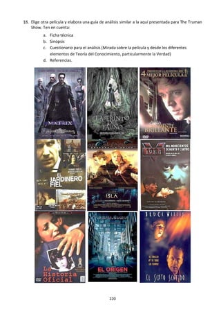 220
18. Elige otra película y elabora una guía de análisis similar a la aquí presentada para The Truman
Show. Ten en cuenta:
a. Ficha técnica
b. Sinopsis
c. Cuestionario para el análisis (Mirada sobre la película y desde los diferentes
elementos de Teoría del Conocimiento, particularmente la Verdad)
d. Referencias.
 