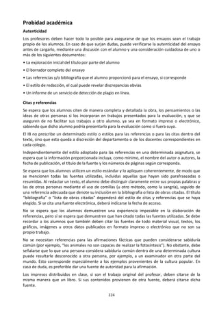 224
Probidad académica
Autenticidad
Los profesores deben hacer todo lo posible para asegurarse de que los ensayos sean el trabajo
propio de los alumnos. En caso de que surjan dudas, puede verificarse la autenticidad del ensayo
antes de cargarlo, mediante una discusión con el alumno y una consideración cuidadosa de uno o
más de los siguientes documentos:
• La exploración inicial del título por parte del alumno
• El borrador completo del ensayo
• Las referencias y/o bibliografía que el alumno proporcionó para el ensayo, si corresponde
• El estilo de redacción, el cual puede revelar discrepancias obvias
• Un informe de un servicio de detección de plagio en línea.
Citas y referencias
Se espera que los alumnos citen de manera completa y detallada la obra, los pensamientos o las
ideas de otras personas si los incorporan en trabajos presentados para la evaluación, y que se
aseguren de no facilitar sus trabajos a otro alumno, ya sea en formato impreso o electrónico,
sabiendo que dicho alumno podría presentarlo para la evaluación como si fuera suyo.
El IB no prescribe un determinado estilo o estilos para las referencias o para las citas dentro del
texto, sino que esto queda a discreción del departamento o de los docentes correspondientes en
cada colegio.
Independientemente del estilo adoptado para las referencias en una determinada asignatura, se
espera que la información proporcionada incluya, como mínimo, el nombre del autor o autores, la
fecha de publicación, el título de la fuente y los números de páginas según corresponda.
Se espera que los alumnos utilicen un estilo estándar y lo apliquen coherentemente, de modo que
se mencionen todas las fuentes utilizadas, incluidas aquellas que hayan sido parafraseadas o
resumidas. Al redactar un texto, el alumno debe distinguir claramente entre sus propias palabras y
las de otras personas mediante el uso de comillas (u otro método, como la sangría), seguido de
una referencia adecuada que denote su inclusión en la bibliografía o lista de obras citadas. El título
“bibliografía” o “lista de obras citadas” dependerá del estilo de citas y referencias que se haya
elegido. Si se cita una fuente electrónica, deberá indicarse la fecha de acceso.
No se espera que los alumnos demuestren una experiencia impecable en la elaboración de
referencias, pero sí se espera que demuestren que han citado todas las fuentes utilizadas. Se debe
recordar a los alumnos que también deben citar las fuentes de todo material visual, textos, los
gráficos, imágenes u otros datos publicados en formato impreso o electrónico que no son su
propio trabajo.
No se necesitan referencias para las afirmaciones fácticas que pueden considerarse sabiduría
común (por ejemplo, “los animales no son capaces de realizar la fotosíntesis”). No obstante, debe
señalarse que lo que una persona considera sabiduría común dentro de una determinada cultura
puede resultarle desconocido a otra persona, por ejemplo, a un examinador en otra parte del
mundo. Esto corresponde especialmente a los ejemplos provenientes de la cultura popular. En
caso de duda, es preferible dar una fuente de autoridad para la afirmación.
Los impresos distribuidos en clase, si son el trabajo original del profesor, deben citarse de la
misma manera que un libro. Si sus contenidos provienen de otra fuente, deberá citarse dicha
fuente.
 