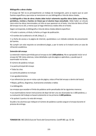 225
Bibliografía u obras citadas
El ensayo de TdC no es principalmente un trabajo de investigación, pero se espera que se usen
fuentes específicas y que estas se mencionen en una bibliografía o lista de obras citadas.
La bibliografía o lista de obras citades debe incluir solamente aquellas obras (tales como libros,
periódicos, revistas y fuentes en línea) que el alumno haya consultado. Debe haber un vínculo
claro entre las obras mencionadas y el sitio en que aparecen en el texto. Una lista de libros al final
del ensayo no es útil, a menos que se haga referencia a todos ellos en el texto.
Según corresponda, la bibliografía o lista de obras citadas deberá especificar:
• El autor o autores, el título, la fecha y el lugar de publicación.
• El nombre de la editorial o el URL (http://…).
• La fecha de acceso a la página de internet, ajustándose a un método estándar de presentación
de fuentes.
No cumplir con este requisito se considerará plagio, y por lo tanto se lo tratará como un caso de
infracción académica.
Extensión del ensayo
La extensión máxima permitida para el ensayo es de 1.600 palabras. No es apropiado incluir en el
ensayo de TdC notas extensas, notas detalladas a pie de página o apéndices, y puede que el
examinador no los lea.
El número de palabras incluye:
• La parte principal del ensayo
• Todas las citas
La cuenta de palabras no incluye:
• Los agradecimientos
• Las referencias (ya sea en notas a pie de página, notas al final del ensayo o dentro del texto)
• Mapas, gráficos, diagramas, ilustraciones anotadas o tablas
• La bibliografía
Los ensayos que excedan el límite de palabras serán penalizados de las siguientes maneras:
• Los examinadores tienen instrucciones de dejar de leer una vez alcanzadas las 1.600 palabras, y
su evaluación del trabajo se basará solamente en las primeras 1.600 palabras.
• Se quitará 1 punto a la nota del ensayo.
Se pide a los alumnos que indiquen el número de palabras cuando carguen el ensayo durante el
proceso de entrega.
TOMADO DE: IBO (2013) Guía de Teoría del Conocimiento. Cardiff:IBO. pp. 52-58.
 