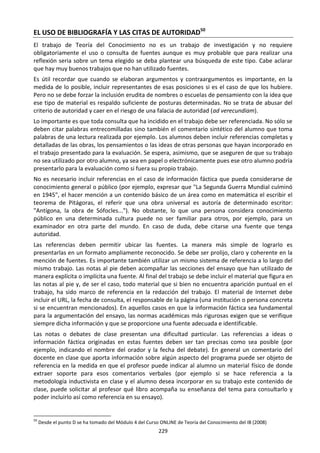 229
EL USO DE BIBLIOGRAFÍA Y LAS CITAS DE AUTORIDAD50
El trabajo de Teoría del Conocimiento no es un trabajo de investigación y no requiere
obligatoriamente el uso o consulta de fuentes aunque es muy probable que para realizar una
reflexión seria sobre un tema elegido se deba plantear una búsqueda de este tipo. Cabe aclarar
que hay muy buenos trabajos que no han utilizado fuentes.
Es útil recordar que cuando se elaboran argumentos y contraargumentos es importante, en la
medida de lo posible, incluir representantes de esas posiciones si es el caso de que los hubiere.
Pero no se debe forzar la inclusión erudita de nombres o escuelas de pensamiento con la idea que
ese tipo de material es respaldo suficiente de posturas determinadas. No se trata de abusar del
criterio de autoridad y caer en el riesgo de una falacia de autoridad (ad verecundiam).
Lo importante es que toda consulta que ha incidido en el trabajo debe ser referenciada. No sólo se
deben citar palabras entrecomilladas sino también el comentario sintético del alumno que toma
palabras de una lectura realizada por ejemplo. Los alumnos deben incluir referencias completas y
detalladas de las obras, los pensamientos o las ideas de otras personas que hayan incorporado en
el trabajo presentado para la evaluación. Se espera, asimismo, que se aseguren de que su trabajo
no sea utilizado por otro alumno, ya sea en papel o electrónicamente pues ese otro alumno podría
presentarlo para la evaluación como si fuera su propio trabajo.
No es necesario incluir referencias en el caso de información fáctica que pueda considerarse de
conocimiento general o público (por ejemplo, expresar que "La Segunda Guerra Mundial culminó
en 1945", el hacer mención a un contenido básico de un área como en matemática el escribir el
teorema de Pitágoras, el referir que una obra universal es autoría de determinado escritor:
"Antígona, la obra de Sófocles..."). No obstante, lo que una persona considera conocimiento
público en una determinada cultura puede no ser familiar para otros, por ejemplo, para un
examinador en otra parte del mundo. En caso de duda, debe citarse una fuente que tenga
autoridad.
Las referencias deben permitir ubicar las fuentes. La manera más simple de lograrlo es
presentarlas en un formato ampliamente reconocido. Se debe ser prolijo, claro y coherente en la
mención de fuentes. Es importante también utilizar un mismo sistema de referencia a lo largo del
mismo trabajo. Las notas al pie deben acompañar las secciones del ensayo que han utilizado de
manera explícita o implícita una fuente. Al final del trabajo se debe incluir el material que figura en
las notas al pie y, de ser el caso, todo material que si bien no encuentra aparición puntual en el
trabajo, ha sido marco de referencia en la redacción del trabajo. El material de Internet debe
incluir el URL, la fecha de consulta, el responsable de la página (una institución o persona concreta
si se encuentran mencionados). En aquellos casos en que la información fáctica sea fundamental
para la argumentación del ensayo, las normas académicas más rigurosas exigen que se verifique
siempre dicha información y que se proporcione una fuente adecuada e identificable.
Las notas o debates de clase presentan una dificultad particular. Las referencias a ideas o
información fáctica originadas en estas fuentes deben ser tan precisas como sea posible (por
ejemplo, indicando el nombre del orador y la fecha del debate). En general un comentario del
docente en clase que aporta información sobre algún aspecto del programa puede ser objeto de
referencia en la medida en que el profesor puede indicar al alumno un material físico de donde
extraer soporte para esos comentarios verbales (por ejemplo si se hace referencia a la
metodología inductivista en clase y el alumno desea incorporar en su trabajo este contenido de
clase, puede solicitar al profesor qué libro acompaña su enseñanza del tema para consultarlo y
poder incluirlo así como referencia en su ensayo).
50
Desde el punto D se ha tomado del Módulo 4 del Curso ONLINE de Teoría del Conocimiento del IB (2008)
 