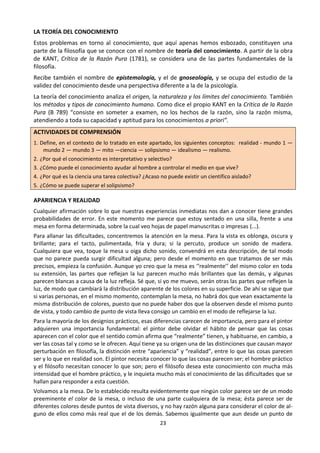 23
LA TEORÍA DEL CONOCIMIENTO
Estos problemas en torno al conocimiento, que aquí apenas hemos esbozado, constituyen una
parte de la filosofía que se conoce con el nombre de teoría del conocimiento. A partir de la obra
de KANT, Crítica de la Razón Pura (1781), se considera una de las partes fundamentales de la
filosofía.
Recibe también el nombre de epistemología, y el de gnoseología, y se ocupa del estudio de la
validez del conocimiento desde una perspectiva diferente a la de la psicología.
La teoría del conocimiento analiza el origen, la naturaleza y los límites del conocimiento. También
los métodos y tipos de conocimiento humano. Como dice el propio KANT en la Crítica de la Razón
Pura (B 789) “consiste en someter a examen, no los hechos de la razón, sino la razón misma,
atendiendo a toda su capacidad y aptitud para los conocimientos a priori”.
ACTIVIDADES DE COMPRENSIÓN
1. Define, en el contexto de lo tratado en este apartado, los siguientes conceptos: realidad - mundo 1 —
mundo 2 — mundo 3 — mito —ciencia — solipsismo — idealismo — realismo.
2. ¿Por qué el conocimiento es interpretativo y selectivo?
3. ¿Cómo puede el conocimiento ayudar al hombre a controlar el medio en que vive?
4. ¿Por qué es la ciencia una tarea colectiva? ¿Acaso no puede existir un científico aislado?
5. ¿Cómo se puede superar el solipsismo?
APARIENCIA Y REALIDAD
Cualquier afirmación sobre lo que nuestras experiencias inmediatas nos dan a conocer tiene grandes
probabilidades de error. En este momento me parece que estoy sentado en una silla, frente a una
mesa en forma determinada, sobre la cual veo hojas de papel manuscritas o impresas (...).
Para allanar las dificultades, concentremos la atención en la mesa. Para la vista es oblonga, oscura y
brillante; para el tacto, pulimentada, fría y dura; si la percuto, produce un sonido de madera.
Cualquiera que vea, toque la mesa u oiga dicho sonido, convendrá en esta descripción, de tal modo
que no parece pueda surgir dificultad alguna; pero desde el momento en que tratamos de ser más
precisos, empieza la confusión. Aunque yo creo que la mesa es ‘‘realmente’’ del mismo color en toda
su extensión, las partes que reflejan la luz parecen mucho más brillantes que las demás, y algunas
parecen blancas a causa de la luz refleja. Sé que, si yo me muevo, serán otras las partes que reflejen la
luz, de modo que cambiará la distribución aparente de los colores en su superficie. De ahí se sigue que
si varias personas, en el mismo momento, contemplan la mesa, no habrá dos que vean exactamente la
misma distribución de colores, puesto que no puede haber dos que la observen desde el mismo punto
de vista, y todo cambio de punto de vista lleva consigo un cambio en el modo de reflejarse la luz.
Para la mayoría de los designios prácticos, esas diferencias carecen de importancia, pero para el pintor
adquieren una importancia fundamental: el pintor debe olvidar el hábito de pensar que las cosas
aparecen con el color que el sentido común afirma que “realmente” tienen, y habituarse, en cambio, a
ver las cosas tal y como se le ofrecen. Aquí tiene ya su origen una de las distinciones que causan mayor
perturbación en filosofía, la distinción entre “apariencia” y “realidad”, entre lo que las cosas parecen
ser y lo que en realidad son. El pintor necesita conocer lo que las cosas parecen ser; el hombre práctico
y el filósofo necesitan conocer lo que son; pero el filósofo desea este conocimiento con mucha más
intensidad que el hombre práctico, y le inquieta mucho más el conocimiento de las dificultades que se
hallan para responder a esta cuestión.
Volvamos a la mesa. De lo establecido resulta evidentemente que ningún color parece ser de un modo
preeminente el color de la mesa, o incluso de una parte cualquiera de la mesa; ésta parece ser de
diferentes colores desde puntos de vista diversos, y no hay razón alguna para considerar el color de al-
guno de ellos como más real que el de los demás. Sabemos igualmente que aun desde un punto de
 
