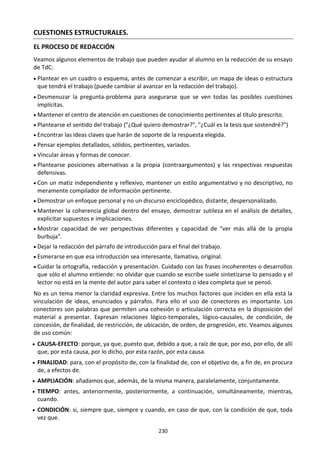 230
CUESTIONES ESTRUCTURALES.
EL PROCESO DE REDACCIÓN
Veamos algunos elementos de trabajo que pueden ayudar al alumno en la redacción de su ensayo
de TdC:
 Plantear en un cuadro o esquema, antes de comenzar a escribir, un mapa de ideas o estructura
que tendrá el trabajo (puede cambiar al avanzar en la redacción del trabajo).
 Desmenuzar la pregunta-problema para asegurarse que se ven todas las posibles cuestiones
implícitas.
 Mantener el centro de atención en cuestiones de conocimiento pertinentes al título prescrito.
 Plantearse el sentido del trabajo ("¿Qué quiero demostrar?", "¿Cuál es la tesis que sostendré?")
 Encontrar las ideas claves que harán de soporte de la respuesta elegida.
 Pensar ejemplos detallados, sólidos, pertinentes, variados.
 Vincular áreas y formas de conocer.
 Plantearse posiciones alternativas a la propia (contraargumentos) y las respectivas respuestas
defensivas.
 Con un matiz independiente y reflexivo, mantener un estilo argumentativo y no descriptivo, no
meramente compilador de información pertinente.
 Demostrar un enfoque personal y no un discurso enciclopédico, distante, despersonalizado.
 Mantener la coherencia global dentro del ensayo, demostrar sutileza en el análisis de detalles,
explicitar supuestos e implicaciones.
 Mostrar capacidad de ver perspectivas diferentes y capacidad de "ver más allá de la propia
burbuja".
 Dejar la redacción del párrafo de introducción para el final del trabajo.
 Esmerarse en que esa introducción sea interesante, llamativa, original.
 Cuidar la ortografía, redacción y presentación. Cuidado con las frases incoherentes o desarrollos
que sólo el alumno entiende: no olvidar que cuando se escribe suele sintetizarse lo pensado y el
lector no está en la mente del autor para saber el contexto o idea completa que se pensó.
No es un tema menor la claridad expresiva. Entre los muchos factores que inciden en ella está la
vinculación de ideas, enunciados y párrafos. Para ello el uso de conectores es importante. Los
conectores son palabras que permiten una cohesión o articulación correcta en la disposición del
material a presentar. Expresan relaciones lógico-temporales, lógico-causales, de condición, de
concesión, de finalidad, de restricción, de ubicación, de orden, de progresión, etc. Veamos algunos
de uso común:
 CAUSA-EFECTO: porque, ya que, puesto que, debido a que, a raíz de que, por eso, por ello, de allí
que, por esta causa, por lo dicho, por esta razón, por esta causa.
 FINALIDAD: para, con el propósito de, con la finalidad de, con el objetivo de, a fin de, en procura
de, a efectos de.
 AMPLIACIÓN: añadamos que, además, de la misma manera, paralelamente, conjuntamente.
 TIEMPO: antes, anteriormente, posteriormente, a continuación, simultáneamente, mientras,
cuando.
 CONDICIÓN: si, siempre que, siempre y cuando, en caso de que, con la condición de que, toda
vez que.
 
