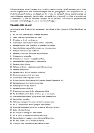 232
Podemos observar que en los casos seleccionados nos encontramos con afirmaciones que brindan
un nivel de generalidad o de imprecisión importante. Así, por ejemplo, cabría preguntarse: en (a)
¿Todo historiador? ¿Sólo su ideología?; en (b) ¿Todas las ciencias? ¿No se estará llevando las
características de las ciencias formales a las ciencias fácticas en general?; en (c) ¿A lo largo de toda
la Edad Media? ¿Todos los hombres y mujeres de ese período? ¿Sin distinción geográfica? ¿La
Inquisición existió a lo largo de toda la Edad Media?; (d) ¿...?
OTROS ERRORES USUALES
Listamos una serie de elementos que pueden ser útiles y tenidos en cuenta en la redacción de los
ensayos.
1. No hay tesis central que dé unidad al desarrollo.
2. Texto repetitivo (en palabras, en ideas).
3. El trabajo se desvía y se dispersa.
4. Información presentada en forma confusa o no la hay.
5. Falta de claridad en el objetivo o directamente no lo hay.
6. Acumulación de material diferente en una misma sección.
7. Falta de delimitación del problema.
8. Falta de justificación o respaldo argumentativo.
9. Problemas de ortografía.
10. Problemas de sintaxis y redacción confusa.
11. Mala redacción compromete la comprensión.
12. Falta de juicios críticos.
13. Falta de contrastes u oposiciones con otras posturas.
14. Falta de consistencia.
15. Falta de marco teórico, contexto, ubicación.
16. Conclusiones demasiado generales.
17. Ausencia de contraargumentaciones
18. Errores formales de presentación (sangrías, disposición espacial, etc.)
19. Contradicciones internas. Incoherencias.
20. Falta organización del material.
21. Falta de conceptualización.
22. El alumno no comprende las palabras que utiliza.
23. No delimita el sentido de los términos que se van a usar.
24. Conceptos mencionados (y supuestos) pero no explicados.
25. Demasiados ejemplos.
26. Faltan ejemplos pertinentes o bien son malos ejemplos.
27. No se saca provecho de los ejemplos mencionados.
28. Comentarios de experiencias personales no relevantes al tema.
29. Datos intrascendentes.
30. No aprovecha bibliografía mencionada.
31. No se utiliza un esquema o enfoque adecuado.
32. Las conclusiones no poseen conexión con el desarrollo.
33. No trata el tema con la altura que merece.
34. Trabajo o ideas interesantes pero desperdiciados.
 