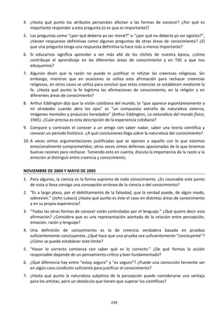 239
4. ¿Hasta qué punto los atributos personales afectan a las formas de conocer? ¿Por qué es
importante responder a esta pregunta (si es que es importante)?
5. Las preguntas como “¿por qué debería yo ser moral?” o “¿por qué no debería yo ser egoísta?”,
¿tienen respuestas definitivas como algunas preguntas de otras áreas de conocimiento? ¿El
que una pregunta tenga una respuesta definitiva la hace más o menos importante?
6. Si educarnos significa aprender a ver más allá de los clichés de nuestra época, ¿cómo
contribuye el aprendizaje en las diferentes áreas de conocimiento y en TdC a que nos
eduquemos?
7. Algunos dicen que la razón no puede ni justificar ni refutar las creencias religiosas. Sin
embargo, mientras que en ocasiones se utiliza esta afirmación para rechazar creencias
religiosas, en otros casos se utiliza para concluir que estas creencias se establecen mediante la
fe. ¿Hasta qué punto la fe legitima las afirmaciones de conocimiento, en la religión y en
diferentes áreas de conocimiento?
8. Arthur Eddington dijo que la visión cotidiana del mundo, la “que aparece espontáneamente a
mi alrededor cuando abro los ojos” es “un compuesto extraño de naturaleza externa,
imágenes mentales y prejuicios heredados” (Arthur Eddington, La naturaleza del mundo físico,
1945). ¿Cuán precisa es esta descripción de la experiencia cotidiana?
9. Compare y contraste el conocer a un amigo con saber nadar, saber una teoría científica y
conocer un período histórico. ¿A qué conclusiones llega sobre la naturaleza del conocimiento?
10. A veces oímos argumentaciones justificadas que se oponen a aquello con lo que estamos
emocionalmente comprometidos; otras veces oímos defensas apasionadas de lo que tenemos
buenas razones para rechazar. Teniendo esto en cuenta, discuta la importancia de la razón y la
emoción al distinguir entre creencia y conocimiento.
NOVIEMBRE DE 2004 Y MAYO DE 2005
1. Para algunos, la ciencia es la forma suprema de todo conocimiento. ¿Es razonable este punto
de vista o lleva consigo una concepción errónea de la ciencia o del conocimiento?
2. “Es a largo plazo, por el debilitamiento de la falsedad, que la verdad puede, de algún modo,
sobrevivir.” (John Lukacs) ¿Hasta qué punto es éste el caso en distintas áreas de conocimiento
y en su propia experiencia?
3. “Todas las otras formas de conocer están controladas por el lenguaje.” ¿Qué quiere decir esta
afirmación? ¿Considera que es una representación acertada de la relación entre percepción,
emoción, razón y lenguaje?
4. Una definición de conocimiento es la de creencia verdadera basada en pruebas
suficientemente concluyentes. ¿Qué hace que una prueba sea suficientemente “concluyente”?
¿Cómo se puede establecer este límite?
5. “Hacer lo correcto comienza con saber qué es lo correcto.” ¿De qué formas la acción
responsable depende de un pensamiento crítico y bien fundamentado?
6. ¿Qué diferencia hay entre “estoy seguro” y “es seguro”? ¿Puede una convicción ferviente ser
en algún caso condición suficiente para justificar el conocimiento?
7. ¿Hasta qué punto la naturaleza subjetiva de la percepción puede considerarse una ventaja
para los artistas, pero un obstáculo que tienen que superar los científicos?
 