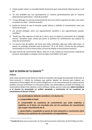 241
3. ¿Cómo puede usted o su sociedad decidir éticamente qué conocimiento debe buscarse y cuál
no?
4. "Es más probable que nos equivoquemos en nuestras generalizaciones que en nuestras
observaciones particulares." ¿Está de acuerdo?
5. "Lo que distingue un área de conocimiento de otra no es cómo se generan las ideas, sino cómo
se evalúan las ideas." ¿Está de acuerdo?
6. Evalúe las formas en que la emoción puede reforzar o debilitar el razonamiento como una
Forma de Conocer.
7. ¿Es sencillo distinguir entre una argumentación científica y una argumentación pseudo-
científica ?
8. "Puede que Dios separara el cielo de la tierra, pero no separó la astronomía de la biología
marina." (Jonathan Levy). ¿Hasta qué punto se justifican las clasificaciones que separan las
áreas de conocimiento?
9. "La ciencia trata de explicar, de forma que todos entiendan, algo que nadie sabía antes. La
poesía, sin embargo, pretende todo lo contrario." (P. A. M. Dirac). ¿Tienen los dos enfoques
mencionados en la cita el mismo éxito a la hora de ampliar el conocimiento humano?
10. ¿Qué fuentes de conocimiento (libros, sitios en la red, medios de comunicación, experiencia
personal, autoridades o cualquier otra) considera más fiables? ¿Por qué?
QUÉ SE ESPERA DE TU ENSAYO 52
Prefacio
Estas notas resumen lo que tenían en mente los miembros del equipo de evaluación al formular el
título prescrito 1. Indican los enfoques que podrían adoptar los alumnos para elaborar sus
respuestas al título elegido. No son puntos obligatorios, ni son necesariamente los mejores puntos
posibles, sino que constituyen un marco para ayudar a los examinadores a evaluar los trabajos. Los
examinadores deben estar abiertos a otros enfoques válidos, pero en cada caso, deben considerar
si el alumno ha presentado un análisis apropiado y convincente de las cuestiones de
conocimiento al discutir el título.
Los examinadores deberán considerar si el alumno ha:
a. comprendido el título
b. comprendido las cuestiones de conocimiento que están implícitas y
explícitas en el título, y/o vinculado este con las cuestiones de conocimiento
que surgen naturalmente de él.
c. desarrollado y respaldado un punto de vista exhaustivo y convincente sobre
el tema y las cuestiones de conocimiento correspondientes
52
Tomado de Notas para el examinador de Teoría del Conocimiento. Noviembre de 2012 & Mayo de 2013.
 