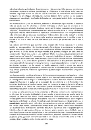 243
sobre la producción y distribución de conocimientos y de creencias. Si los alumnos permiten que
sus ensayos tiendan a un enfoque antropológico, al centrarse en la base cultural de las creencias,
deberán asegurarse de que los vínculos con las cuestiones de conocimiento sean evidentes.
Cualquiera sea el enfoque adoptado, los alumnos deberán tener cuidado de no quedarse
atascados con los múltiples significados de la cultura, a expensas del análisis de las cuestiones de
conocimiento.
Hay muchas culturas y, casi por definición, cada una es diferente en alguna medida. Al reconocer
esto, es posible que los alumnos se sientan motivados a señalar que las creencias o los
conocimientos que están afectados de alguna manera por la cultura no pueden ser universales u
“objetivos”. Es posible que quieran explorar este vínculo putativo entre la cultura y la falta de
objetividad antes de intentar identificar creencias o conocimientos que sean independientes de
estas influencias. Lo que se pueda entender por “independiente de nuestra cultura” es central
para una discusión eficaz. Por lo tanto, debe analizarse necesariamente la medida en que la
cultura es un filtro a través del cual interpretamos el mundo, ya que esto es central para la
pregunta.
Las áreas de conocimiento que, a primera vista, parecen estar menos afectadas por la cultura
podrían ser las matemáticas y las ciencias naturales. Sin embargo, si consideramos la cultura en
sentido más amplio, quienes practican estas disciplinas se adhieren a sus normas y prácticas en
igual medida, o tal vez incluso en mayor medida, que quienes participan en otras áreas de
conocimiento, y desde este punto de vista podría ser difícil o imposible producir conocimiento sin
seguir los procesos “culturales” apropiados. Por otra parte, los ámbitos de las artes y de la ética a
veces parecen estar conectados inexorablemente con los aspectos específicos de determinadas
culturas, pero a la vez podría decirse que ambas áreas conciernen el descubrimiento de verdades
universales sobre la naturaleza humana y la manera en que todos deberíamos comportarnos. En
las ciencias humanas y en la historia, se podría preguntar: ¿Cuál es mejor para generar
conocimientos: la labor de quienes están familiarizados con la cultura estudiada (por pertenecer a
ella), o la de quienes no pertenecen y por lo tanto pueden adoptar más fácilmente una postura
distanciada?
Los alumnos podrían considerar el impacto del lenguaje como componente de la cultura, y cómo
el cambio demográfico moderno y algunos aspectos de la tecnología han promovido el aprendizaje
de una segunda o tercera lengua. Se podría explorar la cuestión de si este fenómeno aumenta o
reduce la influencia de la cultura en la producción del conocimiento o en la formación de las
creencias. No obstante, a los alumnos que opten por contestar la pregunta haciendo referencia
exclusivamente a las formas de conocimiento puede resultarles más difícil fundamentar su
respuesta y producir un análisis convincente que vaya más allá de su experiencia personal.
Es posible que a los alumnos les tiente caracterizar la diferencia entre creencias y conocimientos
en términos de “creencias justificadas”; de este modo, el conocimiento es aquella parte del
conjunto de creencias cuya verdad puede establecerse públicamente. Pero los alumnos más
exitosos podrán reconocer el peligro de quedarse atascados en distinciones que los distraigan de
la pregunta central sobre la cultura. Tal vez la creencia tiene connotaciones más personales que el
conocimiento, y por ello quizás esté más profundamente conectada con las influencias culturales
con las que todos vivimos. Si bien el conocimiento es en gran medida una actividad compartida
que puede ser capaz de trascender los límites de culturas específicas, esto no es posible para los
individuos. Por otra parte, es posible que los alumnos quieran explorar las posibilidades para la
mentalidad internacional, así como el esfuerzo que mucha gente hace para entender y respetar los
valores y las prácticas de diferentes culturas. Las creencias, entonces, pertenecen con frecuencia a
grupos de gente, y pueden orientar la actividad en las áreas de conocimiento, como lo ilustra el
concepto de un paradigma en las ciencias y en otras áreas.
 
