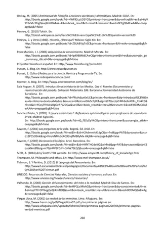 260
Onfray, M. (2005) Antimanual de Filosofía. Lecciones socráticas y alternativas. Madrid: EDAF. En:
http://books.google.com/books?id=HWF92czUDSYC&printsec=frontcover&dq=onfray&hl=es&ei=6qV
YTdvVLcPUgQeaq8nGDA&sa=X&oi=book_result&ct=result&resnum=1&ved=0CCgQ6AEwAA#v=onep
age&q&f=false
Penney, G. (2010) Tokish. En:
http://tokish.wikispaces.com/Versi%C3%B3n+en+Espa%C3%B1ol+%28Spanish+version%29
Pereyra, C. y Otros (1980). Historia, ¿Para qué? México: Siglo XXl. En:
http://books.google.com.pe/books?id=Z3UkBYjyTvEC&printsec=frontcover&hl=es#v=onepage&q&f=
false
Pozo Munizio, J. I. (2006) Adquisición de conocimiento. Madrid: Morata. En:
http://books.google.com.pe/books?id=lg49BBMdCAwC&printsec=frontcover&hl=es&source=gbs_ge
_summary_r&cad=0#v=onepage&q&f=false
Proyecto Filosofía en español. En: http://www.filosofia.org/pcero.htm
Punset, E. Blog. En: http://www.eduardpunset.es
Punset, E. (Editor) Redes para la ciencia. Revista y Programa de TV. En:
http://www.redesparalaciencia.com/
Roemer, A. Blog. En: http://www.andresroemer.com/blog/es/
Sala Noguer, R. (2007). Introducción a la Historia de los Medios. Cap 4: Fuentes Documentales y
reconstrucción del pasado. Colección Materiales 186. Barcelona: Universidad Autónoma de
Barcelona. En:
http://books.google.com.pe/books?id=fWuhdjux6xUC&printsec=frontcover&dq=Introducci%C3%B3n
+a+la+Historia+de+los+Medios.&source=bl&ots=x0HsScfq0t&sig=t697tLeUpZrMh6o6sYXRs_YmXE0&
hl=es&ei=YCoyTfH4JcaRgQeR7L2DCw&sa=X&oi=book_result&ct=result&resnum=1&ved=0CBMQ6AE
wAA#v=onepage&q&f=false
Sanchez Prieto, S. (2005). Y ¿qué es la historia?: Reflexiones epistemológicas para profesores de secundaria.
2ª ed. Madrid: Siglo XXI.
En: http://books.google.com.pe/books?id=nQ_f3DzDyYAC&printsec=frontcover&source=gbs_atb#v=
onepage&q&f=false
Savater, F. (2001) Las preguntas de la vida. Bogotá. Ed. Ariel. En:
http://books.google.com/books?hl=es&lr=&id=H2hdmmhA1dgC&oi=fnd&pg=PA7&dq=savater&ots=
o1ZPC5O9nk&sig=VmykNMkGc4Q93sqfMB0yMx-HKj8#v=onepage&q&f=false
Savater, F. (2007) Diccionario Filosófico. Ariel. Barcelona. En:
http://books.google.com/books?hl=es&lr=&id=HRfYTHGdel0C&oi=fnd&pg=PA7&dq=savater&ots=EE
oazkNm9f&sig=m7GjvMP9FDJFn-5HW7SLEjQ6uso#v=onepage&q&f=false
Scott, A. (2014) Amy Scott's TOK website. En: http://www.amyscott.com/theory_of_knowledge.htm
Thompson, M. Philosophy and ethics. En: http://www.mel-thompson.co.uk/
Tishman, S. Y Perkins, D. (2010) El Lenguaje del Pensamiento. En:
http://www2.escuelascatolicas.es/pedagogico/Documents/Art%C3%ADculo%20David%20Perkins%2
0y%20Shari%20Tishman.pdf
UNESCO. Recursos de Ciencias Naturales, Ciencias sociales y humanas, cultura. En:
http://www.unesco.org/new/es/unesco/resources/
Valhondo, D. (2003) Gestión del conocimiento: del mito a la realidad. Madrid: Diaz de Santos. En:
http://books.google.com/books?id=8eMPQLvXRvAC&printsec=frontcover&dq=conocimiento&hl=es
&ei=IapYTYrOIYbqgQeQrKmFDQ&sa=X&oi=book_result&ct=result&resnum=3&ved=0CDMQ6AEwAg
#v=onepage&q&f=false
Vargas Llosa, M. (2002) La verdad de las mentiras. Lima: Alfaguara. En:
http://www.hacer.org/pdf/Vargasllosa07.pdf y las primeras páginas en:
http://www.alfaguara.com/uploads/ficheros/libro/primeras-paginas/200704/primeras-paginas-
verdad-mentiras.pdf
 