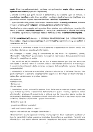 27
objeto. El proceso del conocimiento involucra cuatro elementos: sujeto, objeto, operación y
representación interna (el proceso cognoscitivo).
La ciencia considera que, para alcanzar el conocimiento, es necesario seguir un método. El
conocimiento científico no sólo deber ser válido y consistente desde el punto de vista lógico, sino
que también debe ser probado mediante el método científico o experimental.
La forma sistemática de generar conocimiento tiene dos etapas: la investigación básica, donde se
avanza en la teoría; y la investigación aplicada, donde se aplica la información.
Cuando el conocimiento puede ser transmitido de un sujeto a otro mediante una comunica-ción
formal, se habla de conocimiento explícito. En cambio, si el conocimiento es difícil de comunicar y
se relaciona a experiencias personales o modelos mentales, se trata de conocimiento implícito.
TEXTO 5: CONOCIMIENTO. Caceres, K. (2010) QUE ES INFORMACIÓN Y QUE ES CONOCIMIENTO.
Recuperado de http://karencaceresp.blogspot.com/2010/03/que-es-informacion-y-que-es.html el
15 de febrero del 2014
La mayoría de la gente tiene la sensación intuitiva de que el conocimiento es algo más amplio, más
profundo y más rico que los datos y la información.
Para Davenport y Prusak (1999) el conocimiento es una mezcla de experiencia, valores,
información y “saber hacer” que sirve como marco para la incorporación de nuevas experiencias e
información, y es útil para la acción.
Es una mezcla de varios elementos; es un flujo al mismo tiempo que tiene una estructura
formalizada; es intuitivo y difícil de captar en palabras o de entender plenamente de forma lógica.
El conocimiento existe dentro de las personas, como parte de la complejidad humana y de nuestra
impredecibilidad.
El conocimiento se deriva de la información, así como la información se deriva de los datos. Para
que la información se convierte en conocimiento, las personas debe hacer prácticamente todo el
trabajo. Esta transformación se produce gracias a:
• Comparación.
• Consecuencias.
• Conexiones.
• Conversación.
El conocimiento es una elaboración personal, fruto de las asociaciones que nuestro cerebro es
capaz de hacer a partir de su experiencia, de la información que ya tenemos, y de la que hemos
seleccionado y analizado. El conocimiento se elabora para dar respuesta a alguna cuestión de
nuestro interés. Por lo tanto siempre supone más que la información de la que hemos partido para
construirlo, tiene una funcionalidad. Tipos de conocimiento:
- declarativo (qué es)
- procedimental (cómo hacer algo)
- condicional (cuando aplicarlo, control...)
Algunas características del concepto "conocimiento":
• El conocimiento es una capacidad humana y no una propiedad de un objeto como pueda ser un
libro. Su transmisión implica un proceso intelectual de enseñanza y aprendizaje. Transmitir una
información es fácil, mucho más que transmitir conocimiento. Esto implica que cuando hablamos
 